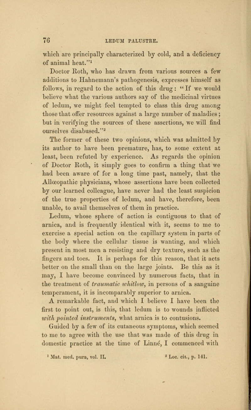 which are principally characterized by cold, and a deficiency of animal heat.1 Doctor Roth, who has drawn from various sources a few additions to Hahnemann's pathogenesis, expresses himself as follows, in regard to the action of this drug:  If we would believe what the various authors say of the medicinal virtues of ledum, we might feel tempted to class this drug among those that offer resources against a large number of maladies ; but in verifying the sources of these assertions, we will find ourselves disabused.2 The former of these two opinions, which was admitted by its author to have been premature, has, to some extent at least, been refuted by experience. As regards the opinion of Doctor Roth, it simply goes to confirm a thing that we had been aware of for a long time past, namely, that the Alloeopathic physicians, whose assertions have been collected by our learned colleague, have never had the least suspicion of the true properties of ledum, and have, therefore, been unable, to avail themselves of them in practice. Ledum, whose sphere of action is contiguous to that of arnica, and is frequently identical with it, seems to me to exercise a special action on the capillary system in parts of the body where the cellular tissue is wanting, and which present in most men a resisting and dry texture, such as the fingers and toes. It is perhaps for this reason, that it acts better on the small than on the large joints. Be this as it may, I have become convinced by numerous facts, that in the treatment of traumatic whitloiv, in persons of a sanguine temperament, it is incomparably superior to arnica. A remarkable fact, and which I believe I have been the first to point out, is this, that ledum is to wounds inflicted with pointed instruments, what arnica is to contusions. Guided by a few of its cutaneous symptoms, which seemed to me to agree with the use that was made of this drug in domestic practice at the time of Linne, I commenced with 1 Mat. med. pura, vol. II. 2 Loc. cit., p. 141.