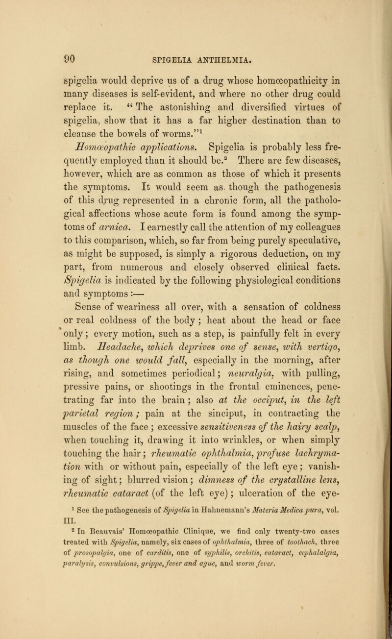 spigelia would deprive us of a drug whose homceopathicity in many diseases is self-evident, and where no other drug could replace it.  The astonishing and diversified virtues of spigelia, show that it has a far higher destination than to cleanse the bowels of worms.1 Homoeopathic applications. Spigelia is probably less fre- quently employed than it should be.3 There are few diseases, however, which are as common as those of which it presents the symptoms. It would seem as. though the pathogenesis of this drug represented in a chronic form, all the patholo- gical affections whose acute form is found among the symp- toms of arnica. I earnestly call the attention of my colleagues to this comparison, which, so far from being purely speculative, as might be supposed, is simply a rigorous deduction, on my part, from numerous and closely observed clinical facts. Spigelia is indicated by the following physiological conditions and symptoms:— Sense of weariness all over, with a sensation of coldness or real coldness of the body : heat about the head or face only; every motion, such as a step, is painfully felt in every limb. Headache, ivhich deprives one of sense, with vertigo, as though one would fall, especially in the morning, after rising, and sometimes periodical; neuralgia, with pulling, pressive pains, or shootings in the frontal eminences, pene- trating far into the brain ; also at the occiput, in the left parietal region; pain at the sinciput, in contracting the muscles of the face ; excessive sensitiveness of the hairy scalp, when touching it, drawing it into wrinkles, or when simply touching the hair; rheumatic ophthalmia, profuse lachryma- tion with or without pain, especially of the left eye; vanish- ing of sight; blurred vision; dimness of the crystalline lens, rheumatic cataract (of the left eye); ulceration of the eye- 1 See the pathogenesis of Spigelia in Hahnemann's Materia Medica pura, vol. III. 2 In Beauvais' Homoeopathic Clinique, we find only twenty-two cases treated with Spigelia, namely, six cases of ophthalmia, three of toolhach, three of prosopalgia, one of carditis, one of syphilis, orchitis, cataract, cephalalgia, paralysis, convulsions, grippe, fever and ague, and worm fever.