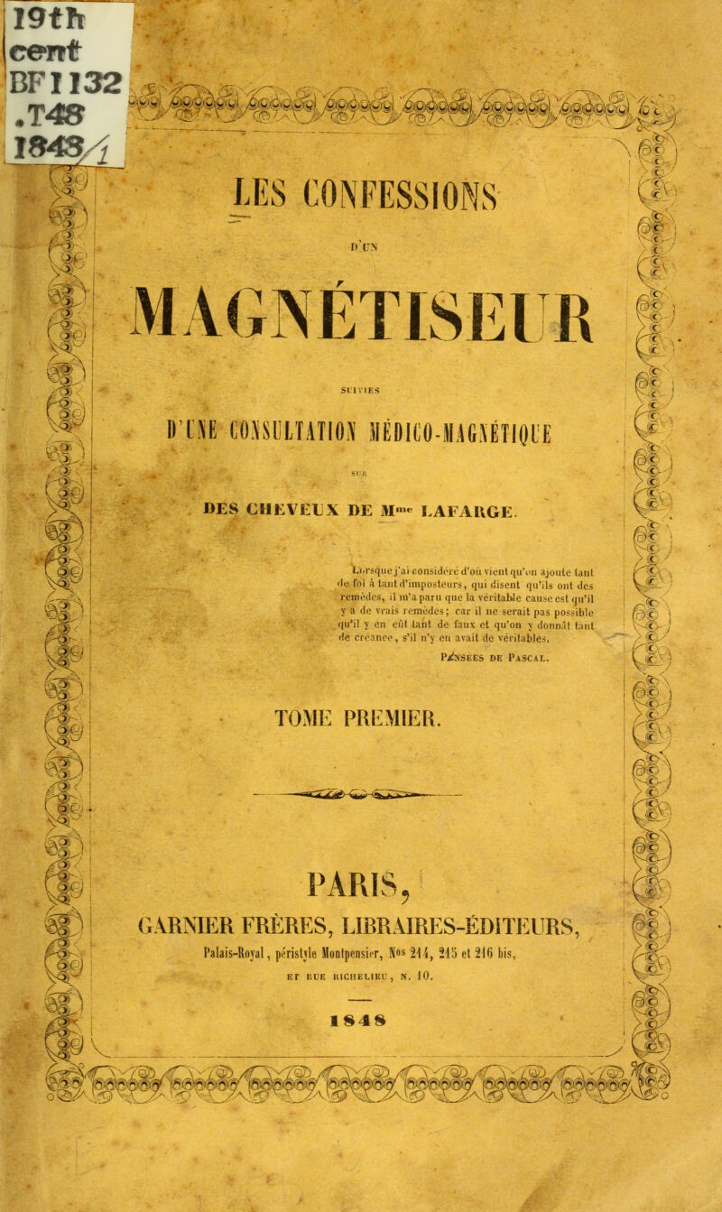 I9th c*mt 'BFI132 .T4S LES CONFESSIONS MAGNÉTISEUR II'HE CONSULTATION liÉDI(iO-M.4G.\ÉTI<H'E c , tJÏ f,yc l à 1 : : ! DES CHEVEUX DE M™ LAFAUGE wjrsqiie j'ai- considéré d'où vient qu'on ajoute tant >le foi à tant d'imposteurs, <|ui disent qu'ils ont des remèdes, il m'a paru que la véritable cause est qu'il y a de vrais remèdes; car il ne serait pas possible qu'il y en eût tant de faux et qu'on y donnât tant de créance, s'il n'y en avait de véritables. Posées de Pascal. 1 ' c TOME PREMIER. : PARIS, GARNIER FRÈRES, LIBRAIRES-ÉDITEURS, Palais-Roval, penstvle Monlpcnsirr, Nos 9\'if 215 et 216 bis, ET HUE HICI1ELIEU, N. 10. 1848