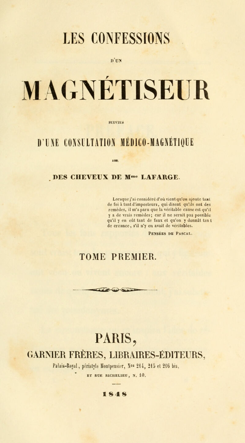 D UN MAGNÉTISEUR D'UM COSSCLTATION MÉDICO-MAGNÉTIQUE DES CHEVEUX DE M-« LAFARGE. Lorsque j'ai considéré d'où vient qu'on ajoute tant de foi à tant d'imposteurs, qui disent qu'ils ont des remèdes, il m'a paru que la véritable cause est qu'il y a de vrais remèdes; car il ne serait pas possible qu'il y en eût tant de faux et qu'on y donnât tan t de créance, s'il n'y en avait de véritables. Pensées de Pascal. TOME PREMIER. PARIS, GARMER FRÈRES, LIRRAIRES-ÉD1TEURS, Palais-Itojal, péristyle Hontpensicr, X«s 214, 215 et 216 bis, ET RDE RICHELIEU, PC. 10. 184»