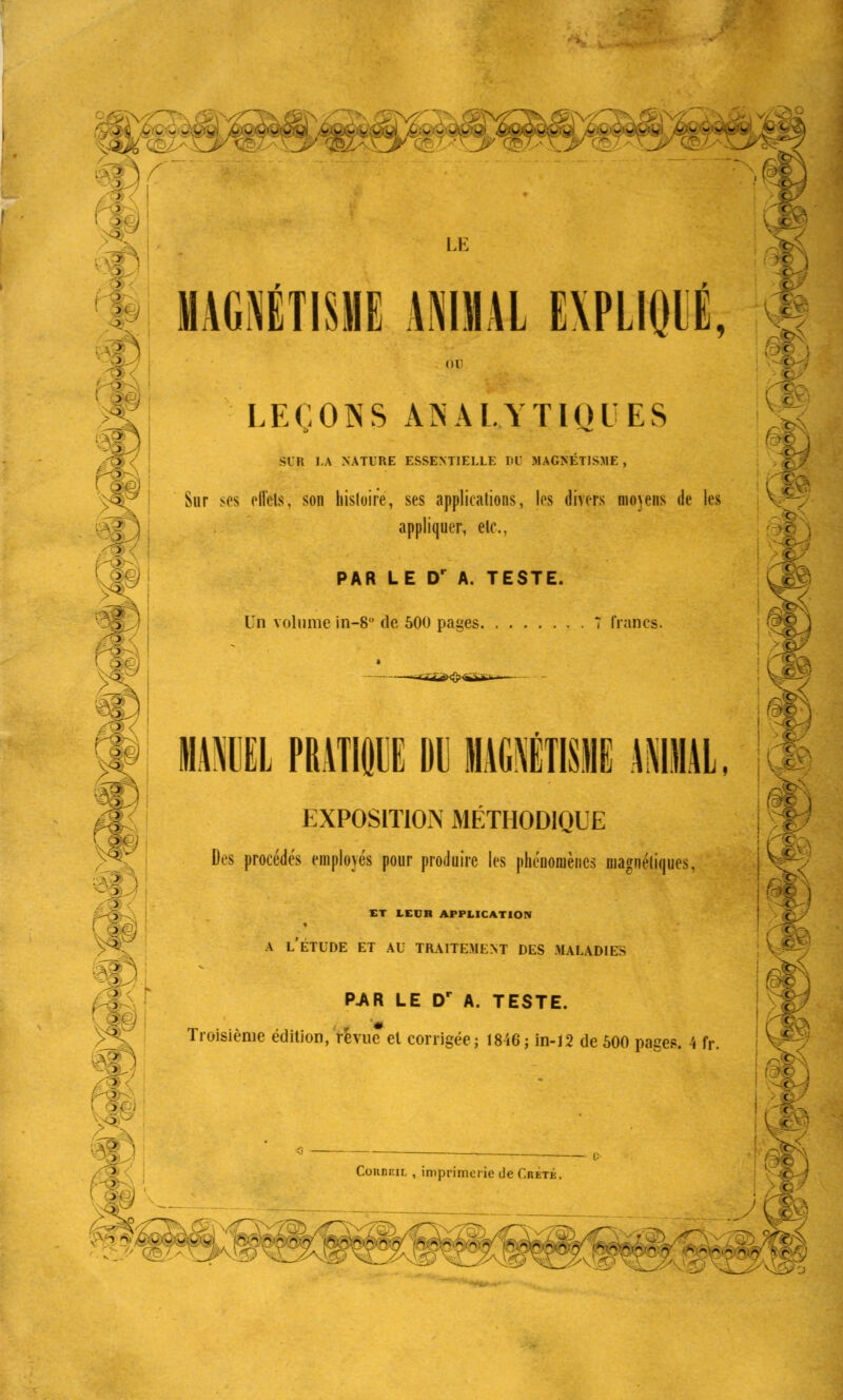 , o LE MAGNETISME ANIMAL E\PLI()IÉ, or LEÇONS ANALYTIQUES SIR LA NATURE ESSENTIELLE PL MAGNÉTISME, Sur ses ell'els, son histoire, ses applications, les divers nio\ens de les appliquer, elc, PAR LE DP A. TESTE. Un volume in-8 de 500 pages 7 francs. < : c c - c- ( )C l c c 1IEL PRATKWE DU EXPOSITION MÉTHODIQUE Des procédés employés pour produire les phénomènes magnétiques, ET LEUR APPLICATION A L'ÉTUDE ET AU TRAITEMENT DES MALADIES P.AR LE DP A. TESTE. Troisième édition, revue et corrigée; 1846; in-12 de 500 pages. 4 fr. ! c î • ;>«