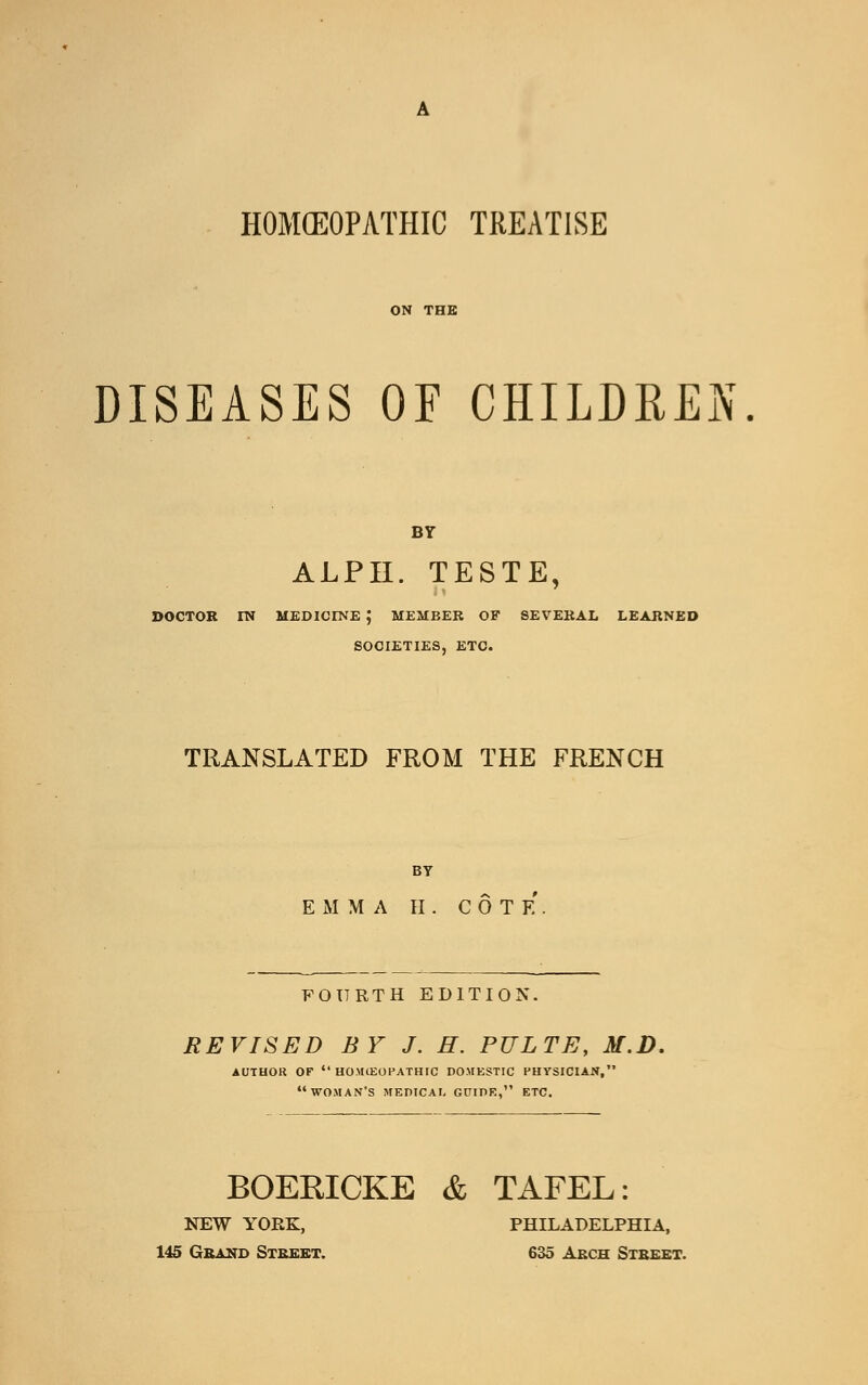 HOMOEOPATHIC TREATISE ON THE DISEASES OE CHILDREN. BY ALPII. TESTE, DOCTOR IN MEDICINE ; MEMBER OF SEVERAL LEARNED SOCIETIES, ETC. TRANSLATED FROM THE FRENCH BY EMMA II. COTE FOURTH EDITION. REVISED BY J. H. PULTE, M.D. AUTHOR OF  HOMlEOPATHIC DOMESTIC PHYSICIAN, WOMAN'S MEDICAI, GDIDK, ETC. BOERICKE & TAFEL: NEW YORK, PHILADELPHIA, 145 Grand Street. 635 Arch Street.