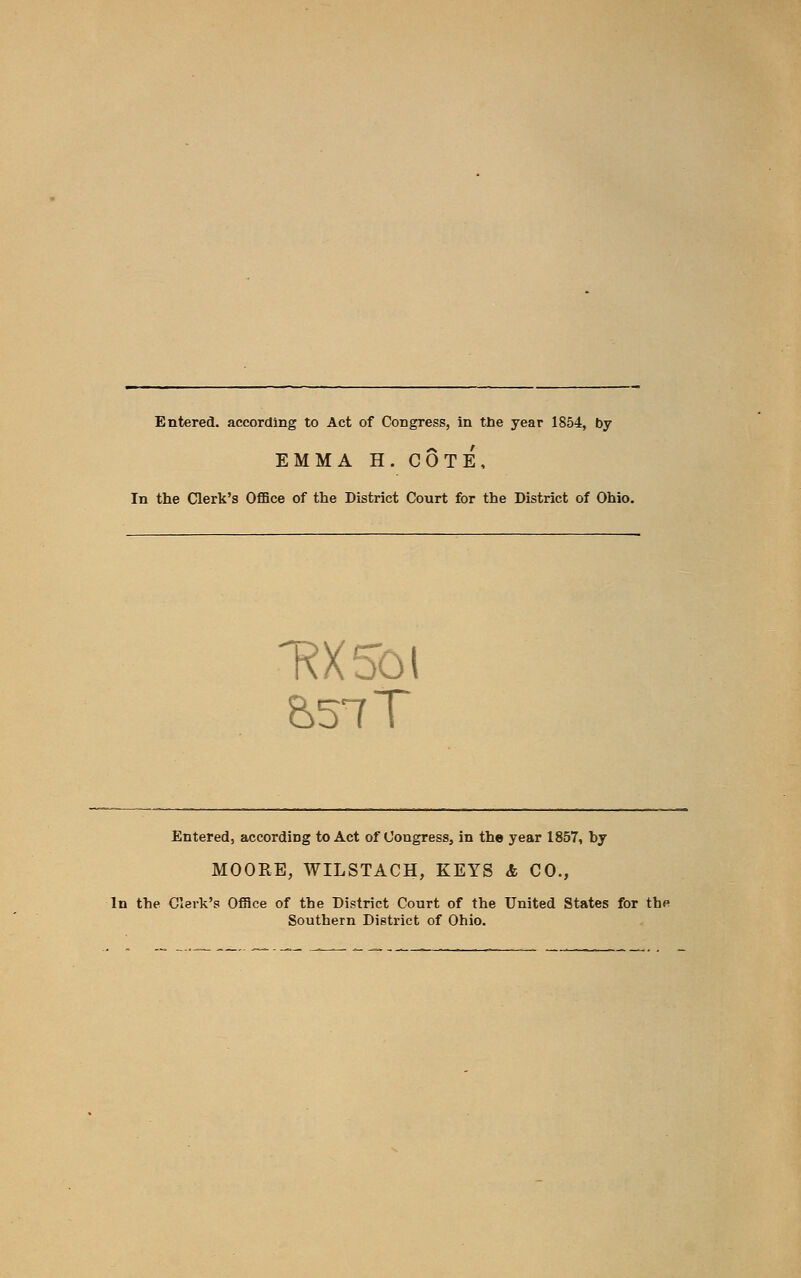 Entered, according to Act of Congress, in the year 1854, by EMMA H. COTE, In the Clerk's Office of the District Court for the District of Ohio. Entered, according to Act of Congress, in the year 1857, by MOORE, WILSTACH, KEYS & CO., In the Clerk's Office of the District Court of the United States for the Southern District of Ohio.