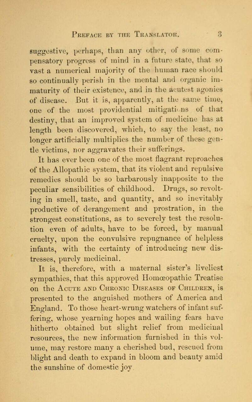 suggestive, perhaps, than any other, of some com- pensatory progress of mind in a future state, that so vast a numerical majority oi' the human race should so continually perish in the mental and organic im- maturity of their existence, and in the aeutest agonies of disease. But it is, apparently, at the same time, one of the most providential mitigations of that destiny, that an improved system of medicine has at length been discovered, which, to say the least, no longer artificially multiplies the number of these gen- tle victims, nor aggravates their sufferings. It has ever been one of the most flagrant reproaches of the Allopathic system, that its violent and repulsive remedies should be so barbarously inapposite to the peculiar sensibilities of childhood. Drugs, so revolt- ing in smell, taste, and quantity, and so inevitably productive of derangement and prostration, in the strongest constitutions, as to severely test the resolu- tion even of adults, have to be forced, by manual cruelty, upon the convulsive repugnance of helpless infants, with the certainty of introducing new dis- tresses, purely medicinal. It is, therefore, with a maternal sister's liveliest sympathies, that this approved Homoeopathic Treatise on the Acute and Chronic Diseases of Children, is presented to the anguished mothers of America and England. To those heart-wrung watchers of infant suf- fering, whose yearning hopes and wailing fears have hitherto obtained but slight relief from medicinal resources, the new information furnished in this vol- ume, may restore many a cherished bud, rescued from blight and death to expand in bloom and beauty amid the sunshine of domestic joy