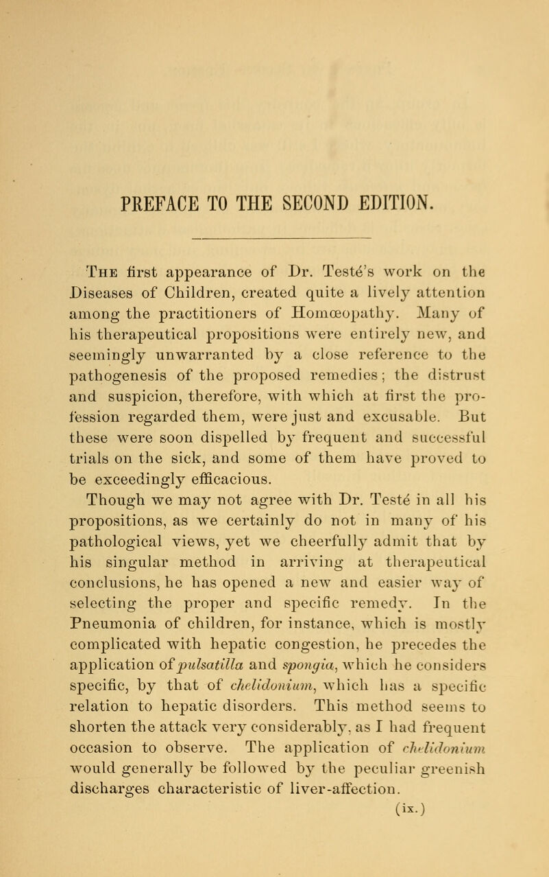 PREFACE TO THE SECOND EDITION. The first appearance of Dr. Teste's work on the Diseases of Children, created quite a lively attention among the practitioners of Homoeopathy. Many of his therapeutical propositions were entirely new, and seemingly unwarranted by a close reference to the pathogenesis of the proposed remedies; the distrust and suspicion, therefore, with which at first the pro- fession regarded them, were just and excusable. But these were soon dispelled by frequent and successful trials on the sick, and some of them have proved to be exceedingly efficacious. Though we may not agree with Dr. Teste in all his propositions, as we certainly do not in many of his pathological views, yet we cheerfully admit that by his singular method in arriving at therapeutical conclusions, he has opened a new and easier way of selecting the proper and specific remedy. In the Pneumonia of children, for instance, which is mostly complicated with hepatic congestion, he precedes the application of Pulsatilla and spongia, which he considers specific, by that of chelidonium, which has a specific relation to hepatic disorders. This method seems to shorten the attack very considerably, as I had frequent occasion to observe. The application of chelidonium would generally be followed by the peculiar greenish discharges characteristic of liver-affection.
