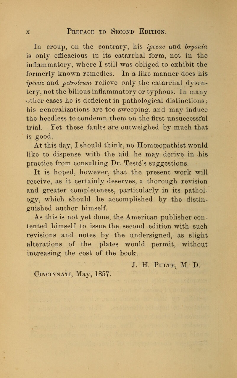 In croup, on the contrary, his ipecac and bryonia is only efficacious in its catarrhal form, not in the inflammatory, where I still was obliged to exhibit the formerly known remedies. In a like manner does his ipecac and petroleum relieve only the catarrhal dysen- tery, not the bilious inflammatory or typhous. In many other cases he is deficient in pathological distinctions; his generalizations are too sweeping, and may induce the heedless to condemn them on the first unsuccessful trial. Yet these faults are outweighed by much that is good. At this day, I should think, no Homoeopathist would like to dispense with the aid he may derive in his practice from consulting Dr. Teste's suggestions. It is hoped, however, that the present work will receive, as it certainly deserves, a thorough revision and greater completeness, particularly in its pathol- ogy, which should be accomplished by the distin- guished author himself. As this is not yet done, the American publisher con- tented himself to issue the second edition with such revisions and notes by the undersigned, as slight alterations of the plates would permit, without increasing the cost of the book. J. H. Pulte, M. D. Cincinnati, May, 1857.