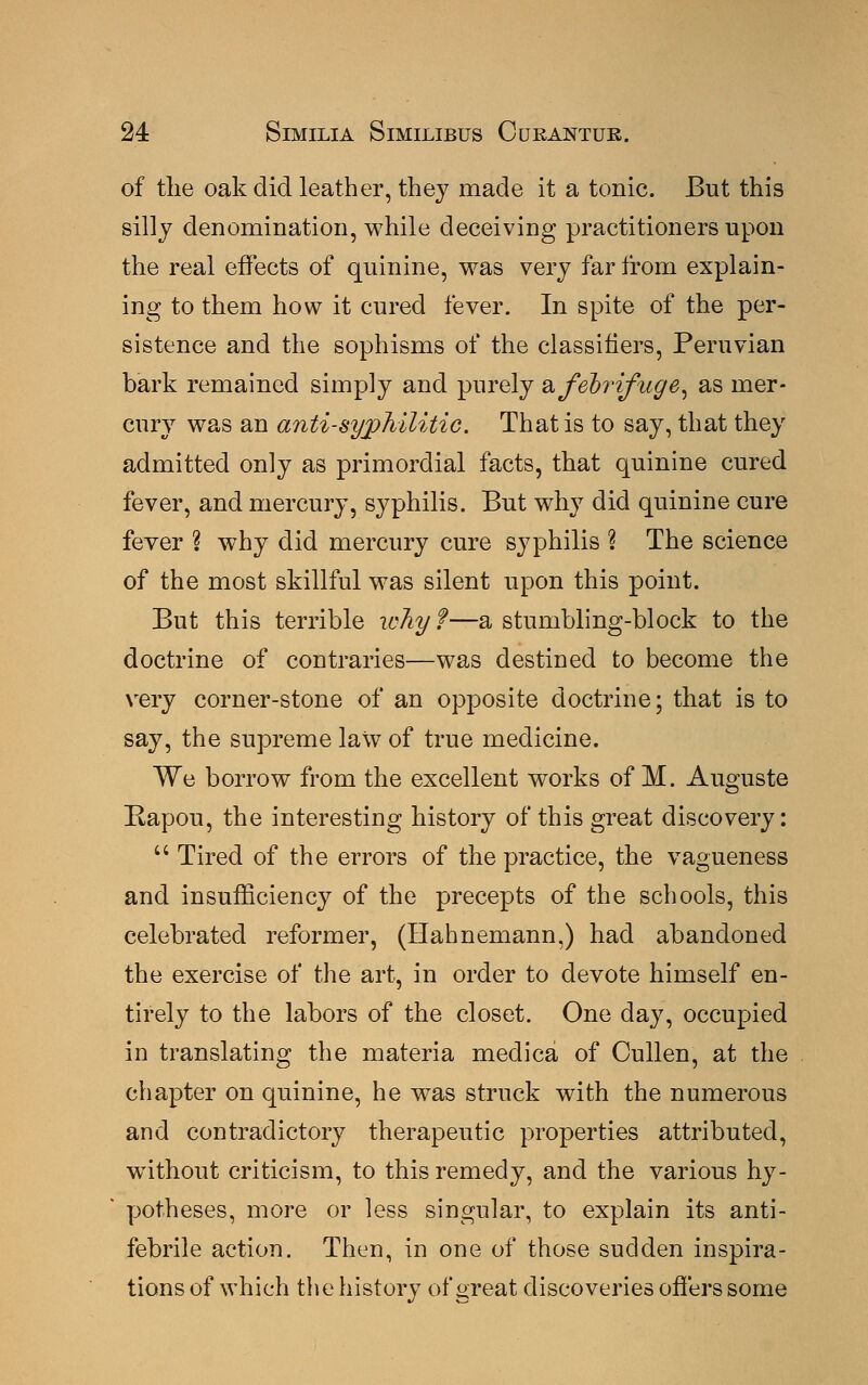 of the oak did leather, they made it a tonic. But this silly denomination, while deceiving practitioners upon the real effects of quinine, was very far from explain- ing to them how it cured fever. In spite of the per- sistence and the sophisms of the classifiers, Peruvian bark remained simply and purely a febrifuge, as mer- cury was an anti-syphilitic. That is to say, that they admitted only as primordial facts, that quinine cured fever, and mercury, syphilis. But why did quinine cure fever % why did mercury cure syphilis ? The science of the most skillful was silent upon this point. But this terrible why f—a stumbling-block to the doctrine of contraries—was destined to become the very corner-stone of an opposite doctrine; that is to say, the supreme law of true medicine. We borrow from the excellent works of M. Auguste Rapou, the interesting history of this great discovery:  Tired of the errors of the practice, the vagueness and insufficiency of the precepts of the schools, this celebrated reformer, (Hahnemann,) had abandoned the exercise of the art, in order to devote himself en- tirely to the labors of the closet. One day, occupied in translating the materia medica of Cullen, at the chapter on quinine, he was struck with the numerous and contradictory therapeutic properties attributed, without criticism, to this remedy, and the various hy- potheses, more or less singular, to explain its anti- febrile action. Then, in one of those sudden inspira- tions of which the history of great discoveries offers some