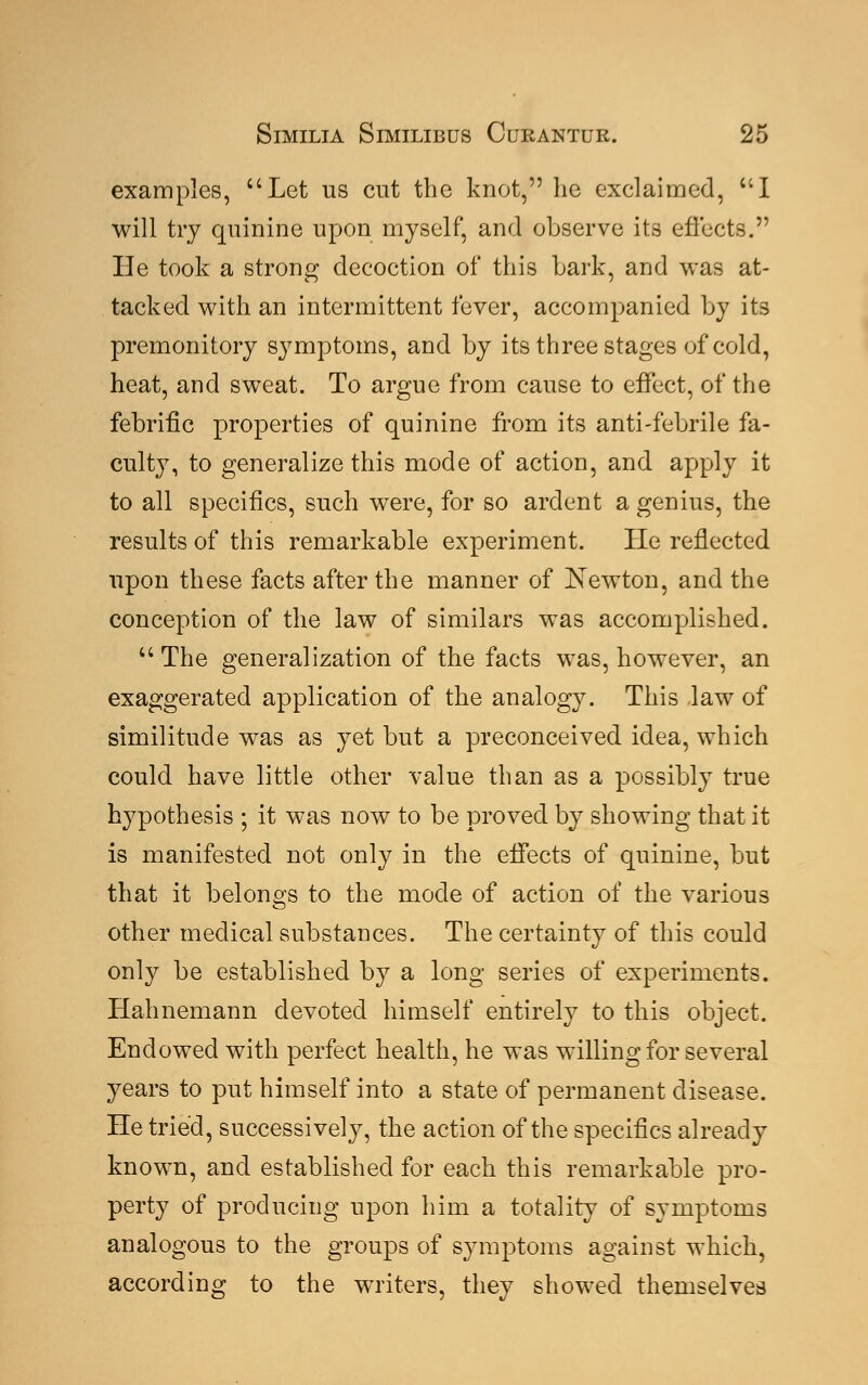 examples, uLet us cut the knot, he exclaimed, I will try quinine upon myself, and observe its effects. He took a strong decoction of this hark, and was at- tacked with an intermittent fever, accompanied by its premonitory symptoms, and by its three stages of cold, heat, and sweat. To argue from cause to effect, of the febrific properties of quinine from its anti-febrile fa- culty, to generalize this mode of action, and apply it to all specifics, such were, for so ardent a genius, the results of this remarkable experiment. He reflected upon these facts after the manner of Newton, and the conception of the law of similars was accomplished. The generalization of the facts was, however, an exaggerated application of the analogy. This law of similitude was as yet but a preconceived idea, which could have little other value than as a possibly true hypothesis ; it was now to be proved by showing that it is manifested not only in the effects of quinine, but that it belongs to the mode of action of the various other medical substances. The certainty of this could only be established by a long series of experiments. Hahnemann devoted himself entirely to this object. Endowed with perfect health, he was willing for several years to put himself into a state of permanent disease. He tried, successively, the action of the specifics already known, and established for each this remarkable pro- perty of producing upon him a totality of symptoms analogous to the groups of symptoms against which, according to the writers, they showed themselves