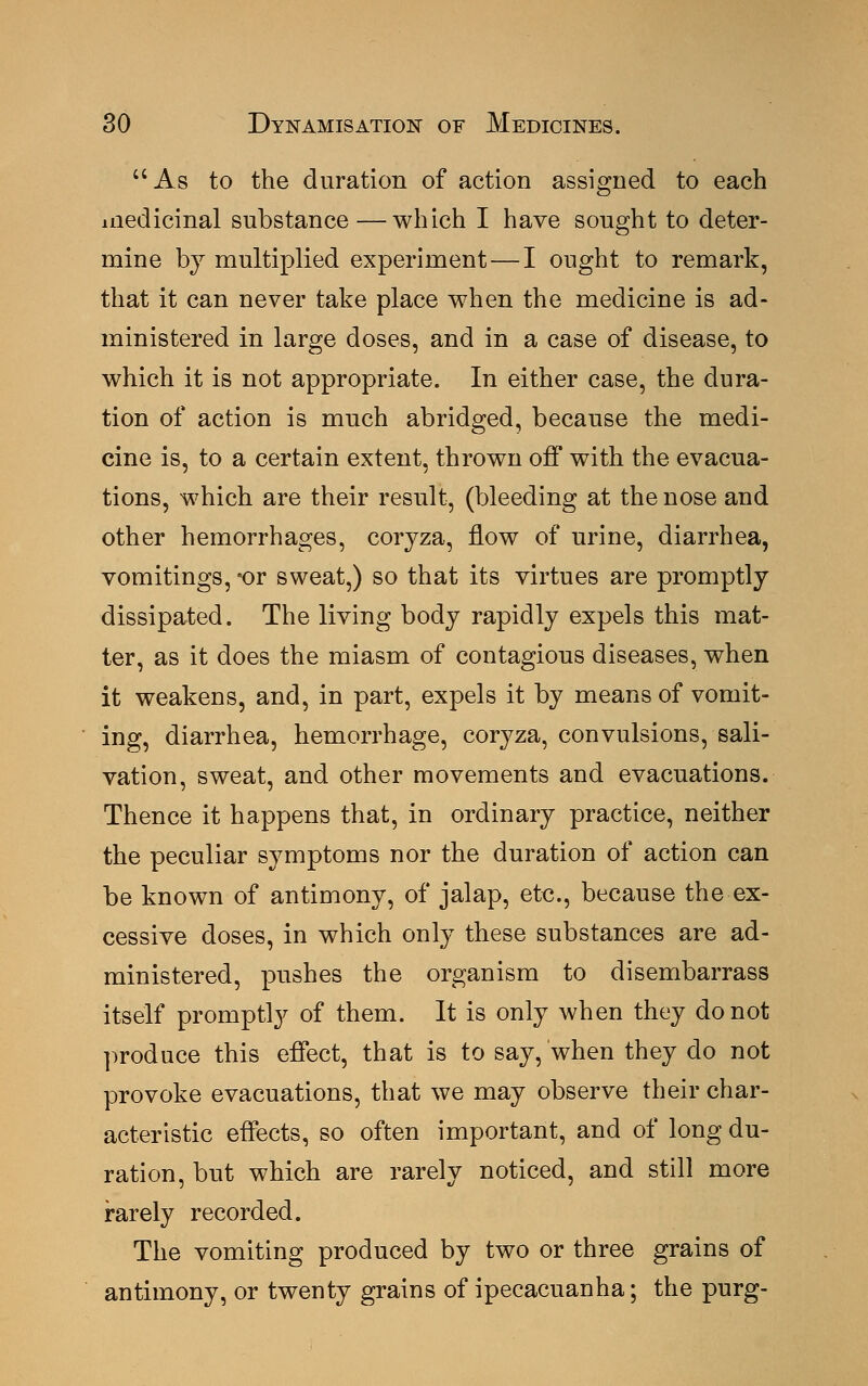 As to the duration of action assigned to each medicinal substance —which I have sought to deter- mine by multiplied experiment — I ought to remark, that it can never take place when the medicine is ad- ministered in large doses, and in a case of disease, to which it is not appropriate. In either case, the dura- tion of action is much abridged, because the medi- cine is, to a certain extent, thrown off with the evacua- tions, which are their result, (bleeding at the nose and other hemorrhages, coryza, flow of urine, diarrhea, vomitings, 'or sweat,) so that its virtues are promptly dissipated. The living body rapidly expels this mat- ter, as it does the miasm of contagious diseases, when it weakens, and, in part, expels it by means of vomit- ing, diarrhea, hemorrhage, coryza, convulsions, sali- vation, sweat, and other movements and evacuations. Thence it happens that, in ordinary practice, neither the peculiar symptoms nor the duration of action can be known of antimony, of jalap, etc., because the ex- cessive doses, in which only these substances are ad- ministered, pushes the organism to disembarrass itself promptly of them. It is only when they do not produce this effect, that is to say, when they do not provoke evacuations, that we may observe their char- acteristic effects, so often important, and of long du- ration, but which are rarely noticed, and still more rarely recorded. The vomiting produced by two or three grains of antimony, or twenty grains of ipecacuanha; the purg-