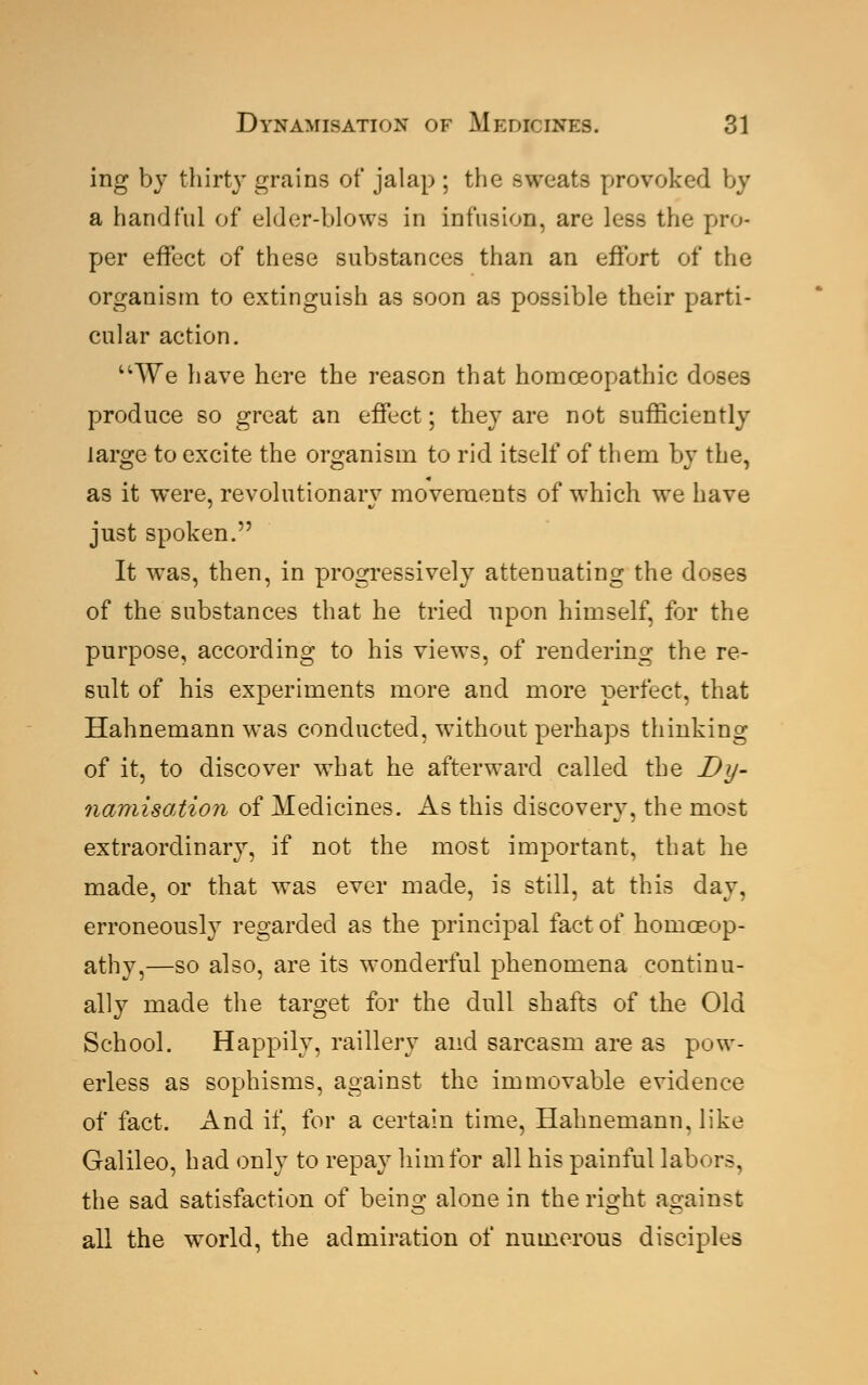 ing by thirty grains of jalap ; the sweats provoked by a handful of elder-blows in infusion, are less the pro- per effect of these substances than an effort of the organism to extinguish as soon as possible their parti- cular action. u~We have here the reason that homoeopathic doses produce so great an effect; they are not sufficiently large to excite the organism to rid itself of them by the, as it were, revolutionary movements of which we have just spoken. It was, then, in progressively attenuating the doses of the substances that he tried upon himself, for the purpose, according to his views, of rendering the re- sult of his experiments more and more perfect, that Hahnemann was conducted, without perhaps thinking of it, to discover what he afterward called the Dy- namisation of Medicines. As this discovery, the most extraordinary, if not the most important, that he made, or that was ever made, is still, at this day, erroneously regarded as the principal fact of homoeop- athy,—so also, are its wonderful phenomena continu- ally made the target for the dull shafts of the Old School. Happily, raillery and sarcasm are as pow- erless as sophisms, against the immovable evidence of fact. And if, for a certain time, Hahnemann, like Galileo, had only to repay him for all his painful labors, the sad satisfaction of being alone in the right against all the world, the admiration of numerous disciples