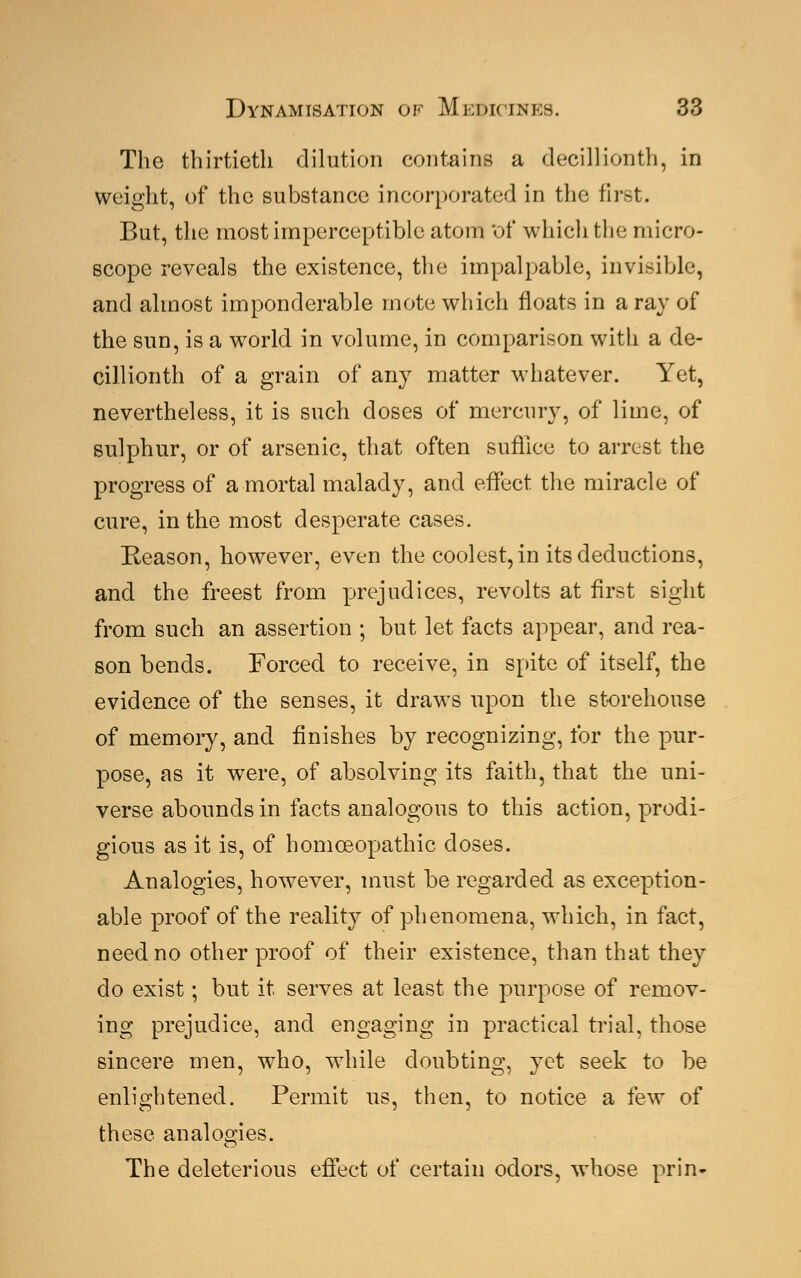 The thirtieth dilution contains a decillionth, in weight, of the substance incorporated in the first. But, the most imperceptible atom 'of which the micro- scope reveals the existence, the impalpable, invisible, and almost imponderable mote which floats in a ray of the sun, is a world in volume, in comparison with a de- cillionth of a grain of any matter whatever. Yet, nevertheless, it is such doses of mercury, of lime, of sulphur, or of arsenic, that often suffice to arrest the progress of a mortal malady, and effect the miracle of cure, in the most desperate cases. Reason, however, even the coolest, in its deductions, and the freest from prejudices, revolts at first sight from such an assertion ; but let facts appear, and rea- son bends. Forced to receive, in spite of itself, the evidence of the senses, it draws upon the storehouse of memory, and finishes by recognizing, for the pur- pose, as it were, of absolving its faith, that the uni- verse abounds in facts analogous to this action, prodi- gious as it is, of homoeopathic doses. Analogies, however, must be regarded as exception- able proof of the reality of phenomena, which, in fact, need no other proof of their existence, than that they do exist; but it serves at least the purpose of remov- ing prejudice, and engaging in practical trial, those sincere men, who, while doubting, yet seek to be enlightened. Permit us, then, to notice a few of these analogies. The deleterious effect of certain odors, whose prin-