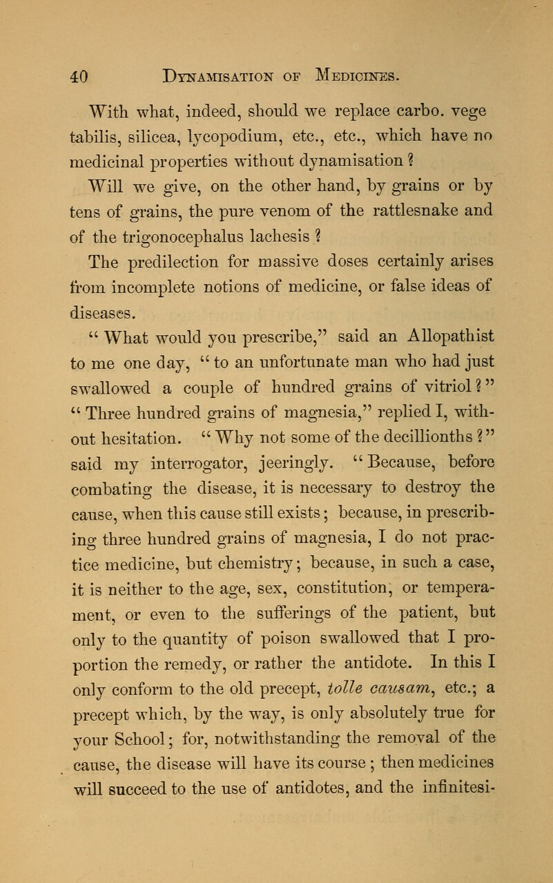 With what, indeed, should we replace carbo. vege tabilis, silicea, lycopodium, etc., etc., which have no medicinal properties without dynamisation ? Will we give, on the other hand, by grains or by tens of grains, the pure venom of the rattlesnake and of the trigonocephaly lachesis % The predilection for massive doses certainly arises from incomplete notions of medicine, or false ideas of diseases.  What would you prescribe, said an Allopathist to me one day,  to an unfortunate man who had just swallowed a couple of hundred grains of vitriol ?  Three hundred grains of magnesia, replied I, with- out hesitation.  Why not some of the decillionths ? said my interrogator, jeeringly. Because, before combating the disease, it is necessary to destroy the cause, when this cause still exists; because, in prescrib- ing three hundred grains of magnesia, I do not prac- tice medicine, but chemistry; because, in such a case, it is neither to the age, sex, constitution, or tempera- ment, or even to the sufferings of the patient, but only to the quantity of poison swallowed that I pro- portion the remedy, or rather the antidote. In this I only conform to the old precept, idle causam, etc.; a precept which, by the way, is only absolutely true for your School; for, notwithstanding the removal of the cause, the disease will have its course ; then medicines will succeed to the use of antidotes, and the infinitesi-