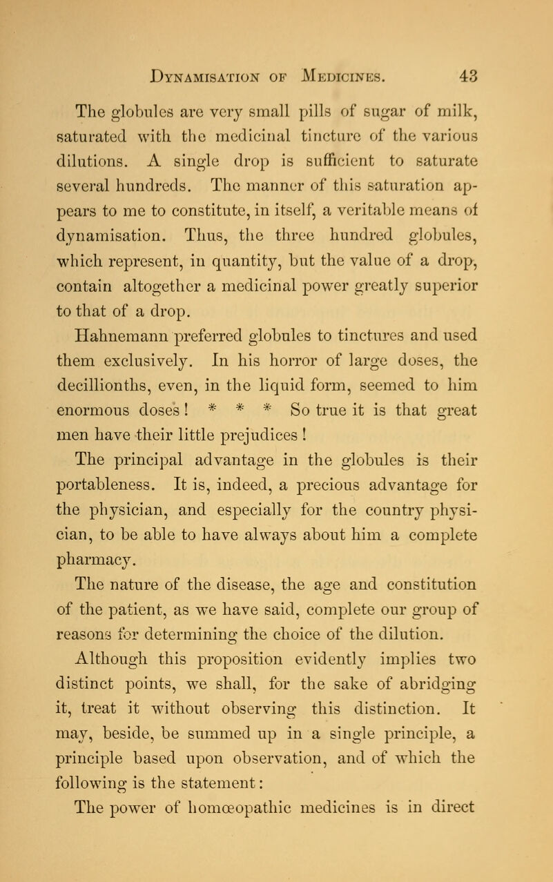 The globules are very small pills of sugar of milk, saturated with the medicinal tincture of the various dilutions. A single drop is sufficient to saturate several hundreds. The manner of this saturation ap- pears to me to constitute, in itself, a veritable means of dynamisation. Thus, the three hundred globules, which represent, in quantity, but the value of a drop, contain altogether a medicinal power greatly superior to that of a drop. Hahnemann preferred globules to tinctures and used them exclusively. In his horror of large doses, the decillionths, even, in the liquid form, seemed to him enormous doses ! * * * So true it is that great men have their little prejudices ! The principal advantage in the globules is their portableness. It is, indeed, a precious advantage for the physician, and especially for the country physi- cian, to be able to have always about him a complete pharmacy. The nature of the disease, the a^e and constitution of the patient, as we have said, complete our group of reasons for determining the choice of the dilution. Although this proposition evidently implies two distinct points, we shall, for the sake of abridging it, treat it without observing this distinction. It may, beside, be summed up in a single principle, a principle based upon observation, and of which the following is the statement: The power of homoeopathic medicines is in direct