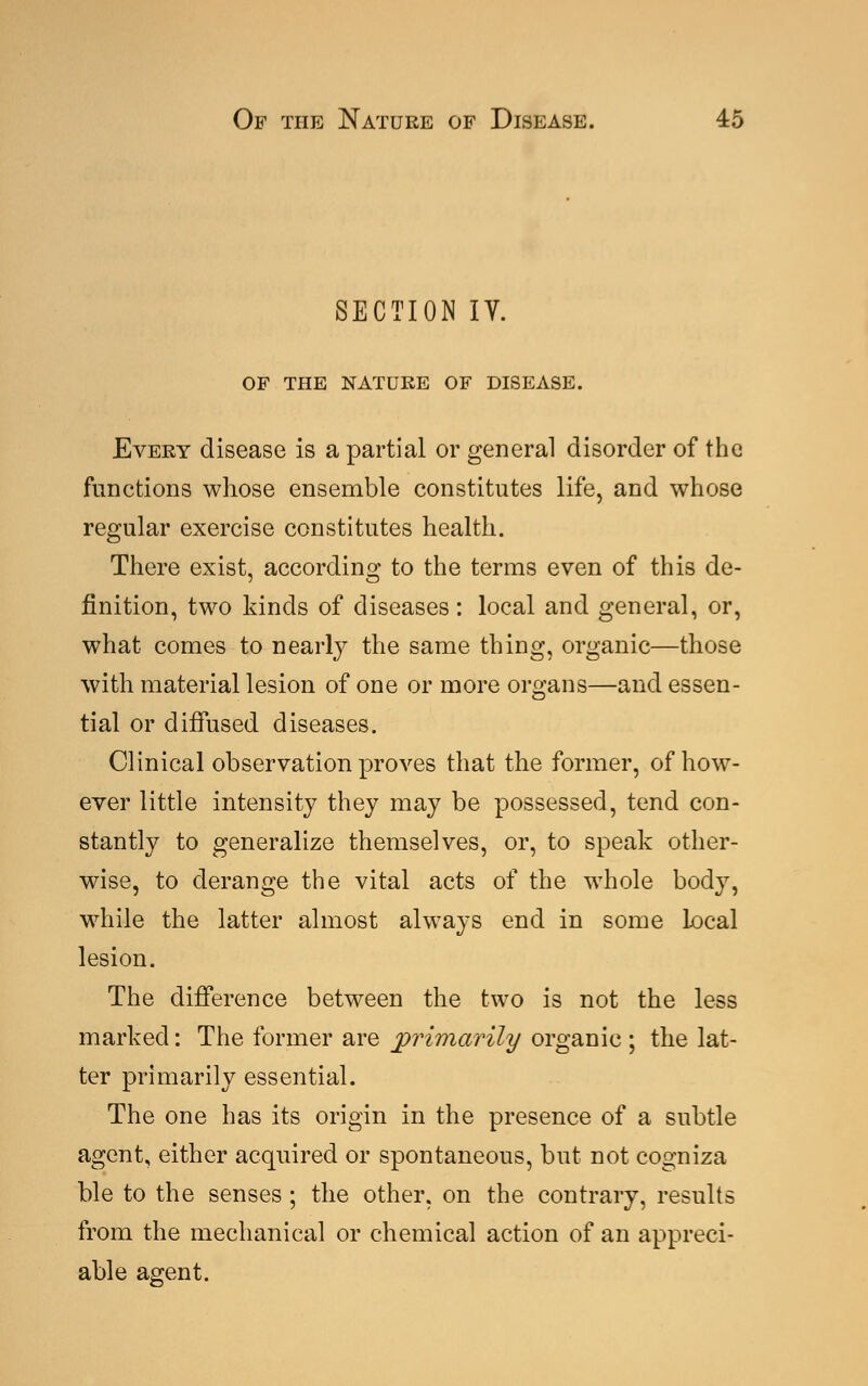 SECTION IV. OF THE NATURE OF DISEASE. Every disease is a partial or general disorder of the functions whose ensemble constitutes life, and whose regular exercise constitutes health. There exist, according to the terms even of this de- finition, two kinds of diseases : local and general, or, what comes to nearly the same thing, organic—those with material lesion of one or more organs—and essen- tial or diffused diseases. Clinical observation proves that the former, of how- ever little intensity they may be possessed, tend con- stantly to generalize themselves, or, to speak other- wise, to derange the vital acts of the whole body, while the latter almost always end in some local lesion. The difference between the two is not the less marked: The former are primarily organic ; the lat- ter primarily essential. The one has its origin in the presence of a subtle agent, either acquired or spontaneous, but not cogniza ble to the senses ; the other, on the contrary, results from the mechanical or chemical action of an appreci- able agent.