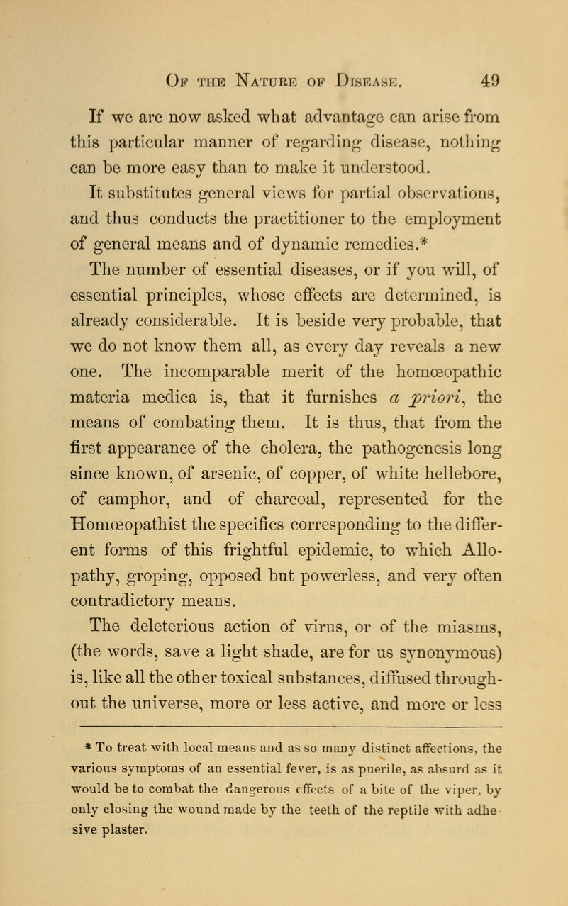 If we are now asked what advantage can arise from this particular manner of regarding disease, nothing can be more easy than to make it understood. It substitutes general views for partial observations, and thus conducts the practitioner to the employment of general means and of dynamic remedies.* The number of essential diseases, or if you will, of essential principles, whose effects are determined, is already considerable. It is beside very probable, that we do not know them all, as every day reveals a new one. The incomparable merit of the homoeopathic materia medica is, that it furnishes a priori, the means of combating them. It is thus, that from the first appearance of the cholera, the pathogenesis long since known, of arsenic, of copper, of white hellebore, of camphor, and of charcoal, represented for the Homceopathist the specifics corresponding to the differ- ent forms of this frightful epidemic, to which Allo- pathy, groping, opposed but powerless, and very often contradictory means. The deleterious action of virus, or of the miasms, (the words, save a light shade, are for us synonymous) is, like all the other toxical substances, diffused through- out the universe, more or less active, and more or less * To treat with local means and as so many distinct affections, the various symptoms of an essential fever, is as puerile, as absurd as it would be to combat the dangerous effects of a bite of the viper, by only closing the wound made by the teeth of the reptile with adhe sive plaster,