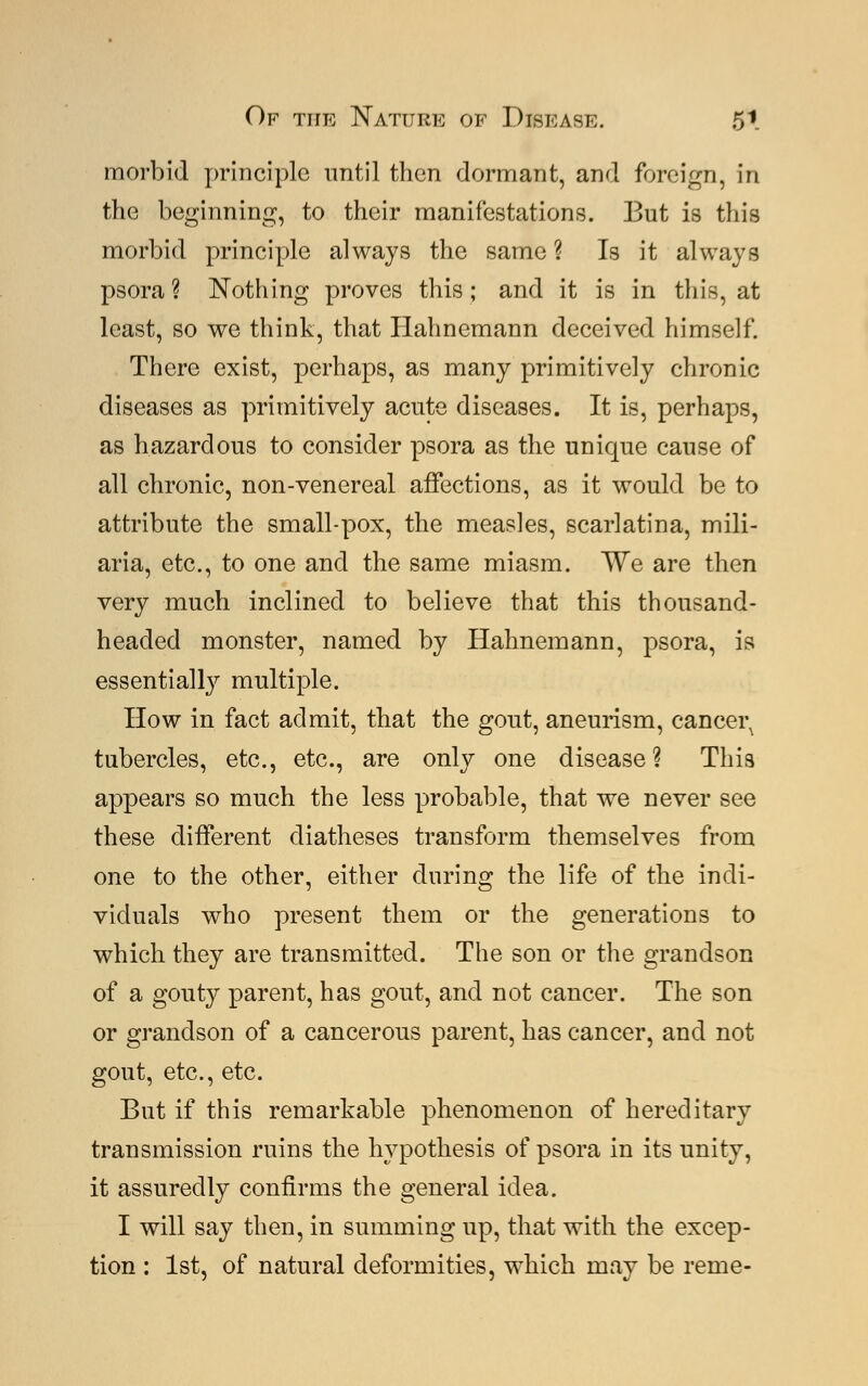morbid principle until then dormant, and foreign, in the beginning, to their manifestations. But is this morbid principle always the same ? Is it always psora? Nothing proves this; and it is in this, at least, so we think, that Hahnemann deceived himself. There exist, perhaps, as many primitively chronic diseases as primitively acute diseases. It is, perhaps, as hazardous to consider psora as the unique cause of all chronic, non-venereal affections, as it would be to attribute the small-pox, the measles, scarlatina, mili- aria, etc., to one and the same miasm. We are then very much inclined to believe that this thousand- headed monster, named by Hahnemann, psora, is essentially multiple. How in fact admit, that the gout, aneurism, cancei\ tubercles, etc., etc., are only one disease? This appears so much the less probable, that we never see these different diatheses transform themselves from one to the other, either during the life of the indi- viduals who present them or the generations to which they are transmitted. The son or the grandson of a gouty parent, has gout, and not cancer. The son or grandson of a cancerous parent, has cancer, and not gout, etc., etc. But if this remarkable phenomenon of hereditary transmission ruins the hypothesis of psora in its unity, it assuredly confirms the general idea. I will say then, in summing up, that with the excep- tion : 1st, of natural deformities, which may be reme-