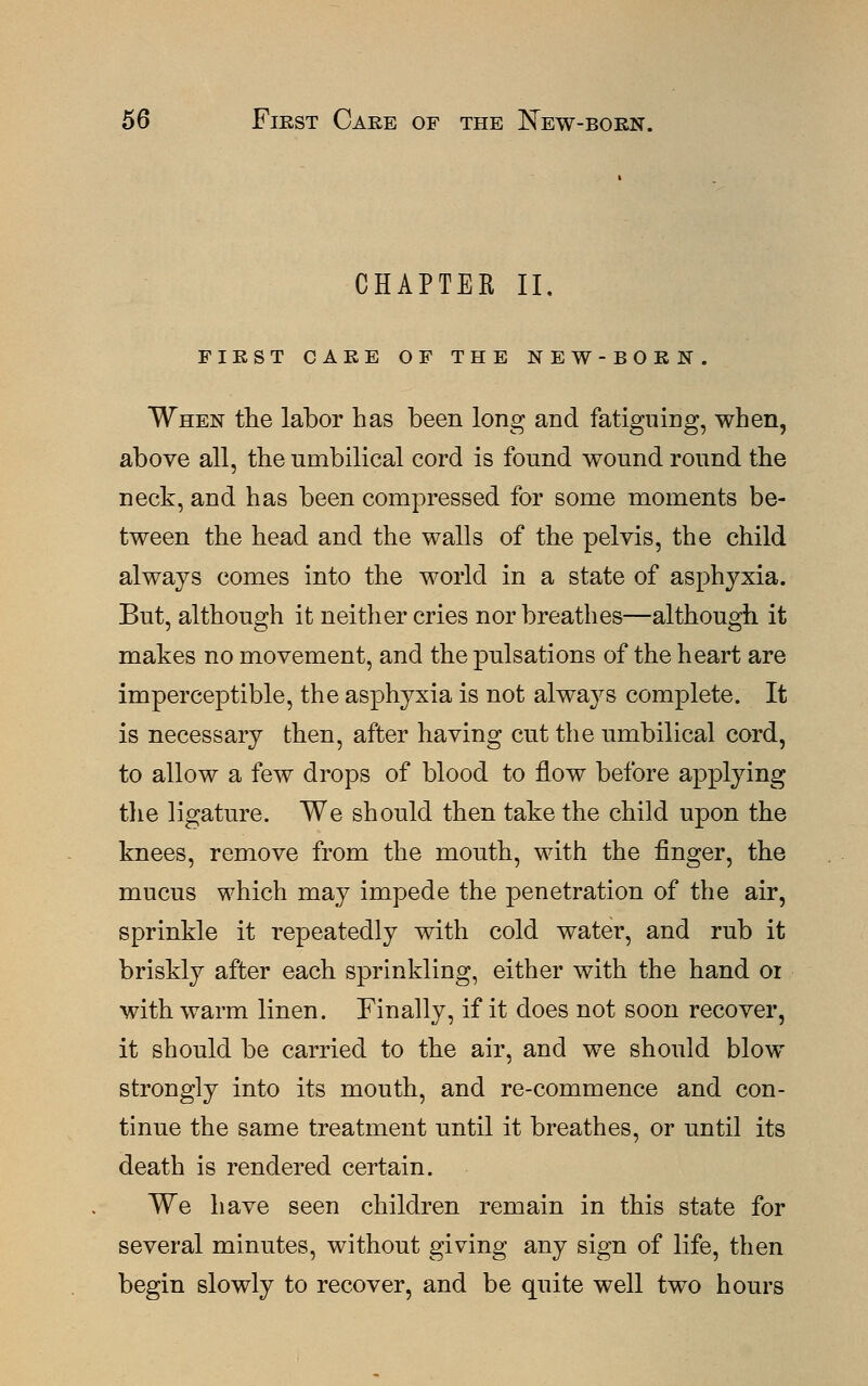 CHAPTER II. FIRST CARE OF THE NEW-BORN. When the labor has been long and fatiguing, when, above all, the umbilical cord is found wound round the neck, and has been compressed for some moments be- tween the head and the walls of the pelvis, the child always comes into the world in a state of asphyxia. But, although it neither cries nor breathes—although it makes no movement, and the pulsations of the heart are imperceptible, the asphyxia is not always complete. It is necessary then, after having cut the umbilical cord, to allow a few drops of blood to now before applying the ligature. We should then take the child upon the knees, remove from the mouth, with the finger, the mucus which may impede the penetration of the air, sprinkle it repeatedly with cold water, and rub it briskly after each sprinkling, either with the hand or with warm linen. Finally, if it does not soon recover, it should be carried to the air, and we should blow strongly into its mouth, and re-commence and con- tinue the same treatment until it breathes, or until its death is rendered certain. We have seen children remain in this state for several minutes, without giving any sign of life, then begin slowly to recover, and be quite well two hours