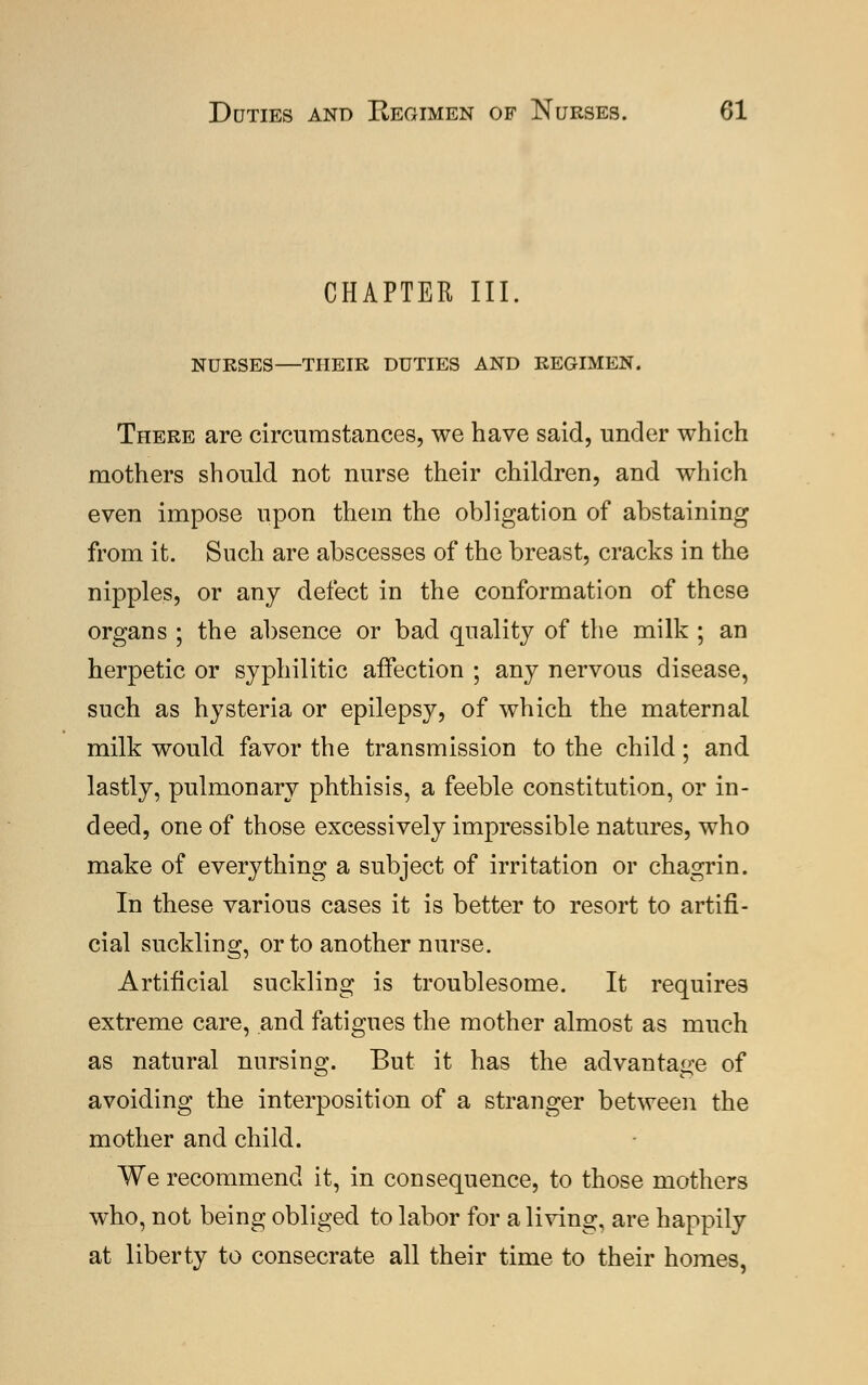 CHAPTER III. NURSES—THEIR DUTIES AND REGIMEN. There are circumstances, we have said, under which mothers should not nurse their children, and which even impose upon them the obligation of abstaining from it. Such are abscesses of the breast, cracks in the nipples, or any defect in the conformation of these organs ; the absence or bad quality of the milk ; an herpetic or syphilitic affection ; any nervous disease, such as hysteria or epilepsy, of which the maternal milk would favor the transmission to the child; and lastly, pulmonary phthisis, a feeble constitution, or in- deed, one of those excessively impressible natures, who make of everything a subject of irritation or chagrin. In these various cases it is better to resort to artifi- cial suckling, or to another nurse. Artificial suckling is troublesome. It requires extreme care, and fatigues the mother almost as much as natural nursing. But it has the advantage of avoiding the interposition of a stranger between the mother and child. We recommend it, in consequence, to those mothers who, not being obliged to labor for a living, are happily at liberty to consecrate all their time to their homes,