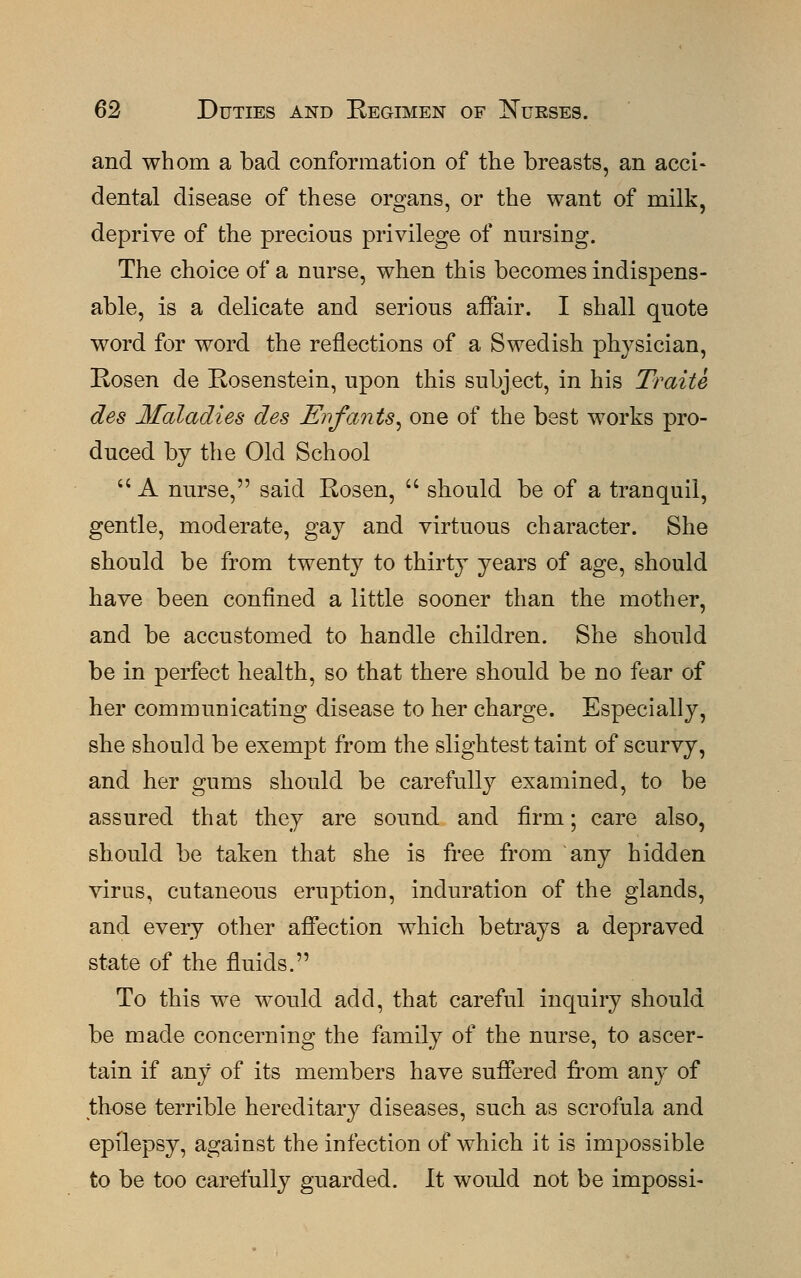 and whom a bad conformation of trie breasts, an acci- dental disease of these organs, or the want of milk, deprive of the precious privilege of nursing. The choice of a nurse, when this becomes indispens- able, is a delicate and serious affair. I shall quote word for word the reflections of a Swedish physician, Rosen de Rosenstein, upon this subject, in his Traite des Maladies des Enfants, one of the best works pro- duced by the Old School  A nurse, said Rosen,  should be of a tranquil, gentle, moderate, gay and virtuous character. She should be from twenty to thirty years of age, should have been confined a little sooner than the mother, and be accustomed to handle children. She should be in perfect health, so that there should be no fear of her communicating disease to her charge. Especially, she should be exempt from the slightest taint of scurvy, and her gums should be carefully examined, to be assured that they are sound and firm; care also, should be taken that she is free from any hidden virus, cutaneous eruption, induration of the glands, and every other affection which betrays a depraved state of the fluids. To this we would add, that careful inquiry should be made concerning the family of the nurse, to ascer- tain if any of its members have suffered from any of those terrible hereditary diseases, such as scrofula and epilepsy, against the infection of which it is impossible to be too carefully guarded. It would not be impossi-