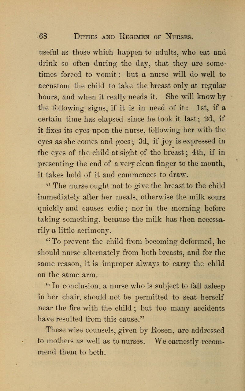 useful as those which happen to adults, who eat and drink so often during the day, that they are some- times forced to vomit: but a nurse will do well to accustom the child to take the breast only at regular hours, and when it really needs it. She will know by the following signs, if it is in need of it: 1st, if a certain time has elapsed since he took it last; 2d, if it fixes its eyes upon the nurse, following her with the eyes as she comes and goes; 3d, if joy is expressed in the eyes of the child at sight of the breast; 4th, if in presenting the end of a very clean finger to the mouth, it takes hold of it and commences to draw.  The nurse ought not to give the breast to the child immediately after her meals, otherwise the milk sours quickly and causes colic; nor in the morning before taking something, because the milk has then necessa- rily a little acrimony. To prevent the child from becoming deformed, he should nurse alternately from both breasts, and for the same reason, it is improper always to carry the child on the same arm.  In conclusion, a nurse who is subject to fall asleep in her chair, should not be permitted to seat herself near the fire with the child ; but too many accidents have resulted from this cause. These wise counsels, given by Rosen, are addressed to mothers as well as to nurses. We earnestly recom- mend them to both.