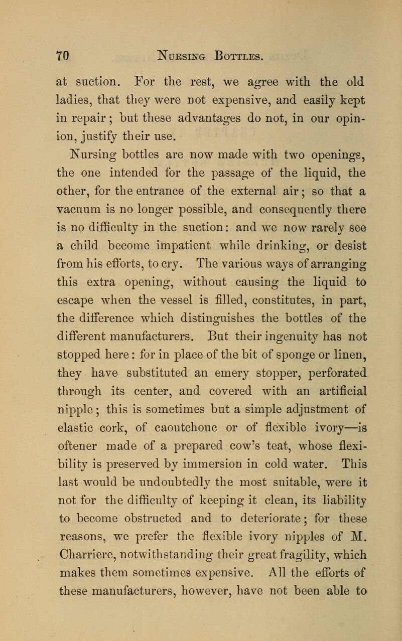 at suction. For the rest, we agree with the old ladies, that they were Dot expensive, and easily kept in repair; but these advantages do not, in our opin- ion, justify their use. Nursing bottles are now made with two openings, the one intended for the passage of the liquid, the other, for the entrance of the external air; so that a vacuum is no longer possible, and consequently there is no difficulty in the suction: and we now rarely see a child become impatient while drinking, or desist from his efforts, to cry. The various ways of arranging this extra opening, without causing the liquid to escape when the vessel is filled, constitutes, in part, the difference which distinguishes the bottles of the different manufacturers. But their ingenuity has not stopped here: for in place of the bit of sponge or linen, they have substituted an emery stopper, perforated through its center, and covered with an artificial nipple; this is sometimes but a simple adjustment of elastic cork, of caoutchouc or of flexible ivory—is oftener made of a prepared cow's teat, whose flexi- bility is preserved by immersion in cold water. This last would be undoubtedly the most suitable, were it not for the difficulty of keeping it clean, its liability to become obstructed and to deteriorate; for these reasons, we prefer the flexible ivory nipples of M. Charriere, notwithstanding their great fragility, which makes them sometimes expensive. All the efforts of these manufacturers, however, have not been able to