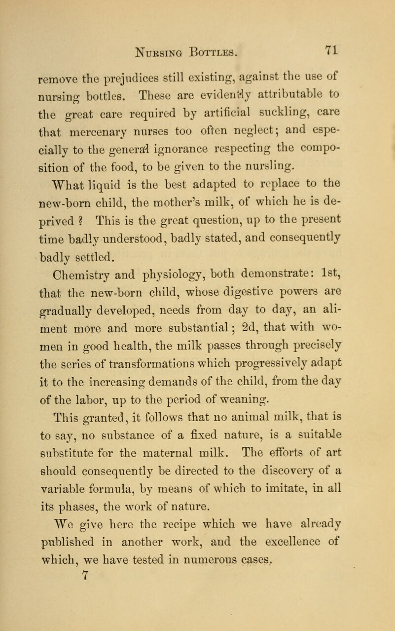 remove the prejudices still existing, against the use of nursing bottles. These are evidently attributable to the great care required by artificial suckling, care that mercenary nurses too often neglect; and espe- cially to the general ignorance respecting the compo- sition of the food, to be given to the nursling. What liquid is the best adapted to replace to the new-born child, the mother's milk, of which he is de- prived ? This is the great question, up to the present time badly understood, badly stated, and consequently badly settled. Chemistry and physiology, both demonstrate: 1st, that the new-born child, whose digestive powers are gradually developed, needs from day to day, an ali- ment more and more substantial; 2d, that with wo- men in good health, the milk passes through precisely the series of transformations which progressively adapt it to the increasing demands of the child, from the day of the labor, up to the period of weaning. This granted, it follows that no animal milk, that is to say, no substance of a fixed nature, is a suitable substitute for the maternal milk. The efforts of art should consequently be directed to the discovery of a variable formula, by means of which to imitate, in all its phases, the work of nature. We give here the recipe which we have already published in another work, and the excellence of which, we have tested in numerous cases.. '7