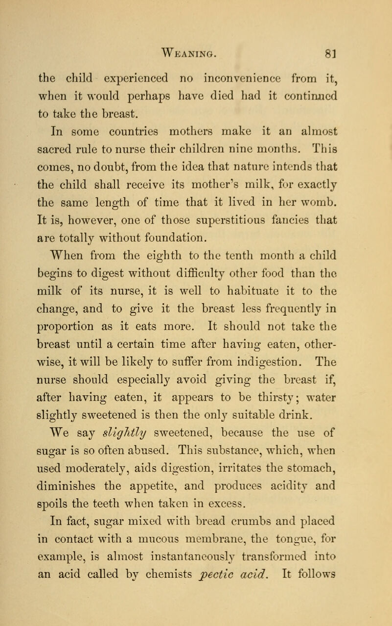 the child experienced no inconvenience from it, when it would perhaps have died had it continued to take the breast. In some countries mothers make it an almost sacred rule to nurse their children nine months. This comes, no doubt, from the idea that nature intends that the child shall receive its mother's milk, for exactly the same length of time that it lived in her womb. It is, however, one of those superstitious fancies that are totally without foundation. When from the eighth to the tenth month a child begins to digest without difficulty other food than the milk of its nurse, it is well to habituate it to the change, and to give it the breast less frequently in proportion as it eats more. It should not take the breast until a certain time after having eaten, other- wise, it will be likely to suffer from indigestion. The nurse should especially avoid giving the breast if, after having eaten, it appears to be thirsty; water slightly sweetened is then the only suitable drink. We say slightly sweetened, because the use of sugar is so often abused. This substance, which, when used moderately, aids digestion, irritates the stomach, diminishes the appetite, and produces acidity and spoils the teeth when taken in excess. In fact, sugar mixed with bread crumbs and placed in contact with a mucous membrane, the tongue, for example, is almost instantaneously transformed into an acid called by chemists pectic acid. It follows