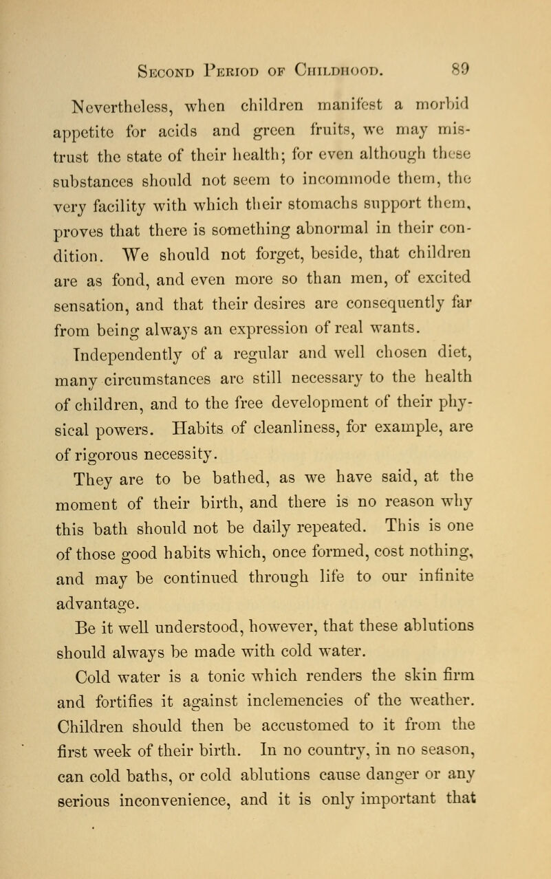 Nevertheless, when children manifest a morbid appetite for acids and green fruits, we may mis- trust the state of their health; for even although these substances should not seem to incommode them, the very facility with which their stomachs support them, proves that there is something abnormal in their con- dition. We should not forget, beside, that children are as fond, and even more so than men, of excited sensation, and that their desires are consequently far from being always an expression of real wants. Independently of a regular and well chosen diet, many circumstances are still necessary to the health of children, and to the free development of their phy- sical powers. Habits of cleanliness, for example, are of rigorous necessity. They are to be bathed, as we have said, at the moment of their birth, and there is no reason why this bath should not be daily repeated. This is one of those good habits which, once formed, cost nothing, and may be continued through life to our infinite advantage. Be it well understood, however, that these ablutions should always be made with cold water. Cold water is a tonic which renders the skin firm and fortifies it against inclemencies of the weather. Children should then be accustomed to it from the first week of their birth. In no country, in no season, can cold baths, or cold ablutions cause danger or any serious inconvenience, and it is only important that