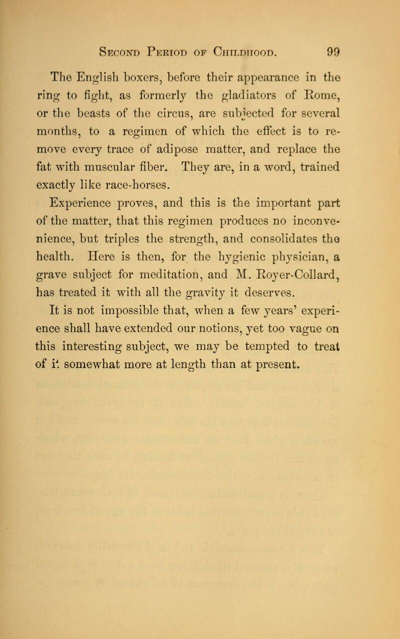The English boxers, before their appearance in the ring to fight, as formerly the gladiators of Home, or the beasts of the circus, are subjected for several months, to a regimen of which the effect is to re- move every trace of adipose matter, and replace the fat with muscular fiber. They are, in a word, trained exactly like race-horses. Experience proves, and this is the important part of the matter, that this regimen produces no inconve- nience, but triples the strength, and consolidates the health. Here is then, for the hygienic physician, a grave subject for meditation, and M. Royer-Collard, has treated it with all the gravity it deserves. It is not impossible that, when a few years' experi- ence shall have extended our notions, yet too vague on this interesting subject, we may be tempted to treat of it somewhat more at length than at present.