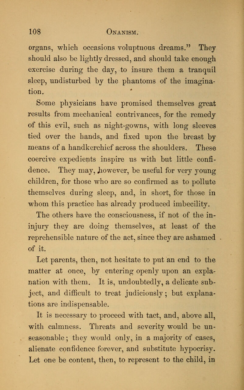organs, which occasions voluptuous dreams. They should also be lightly dressed, and should take enough exercise during the day, to insure them a tranquil sleep, undisturbed by the phantoms of the imagina- tion. Some physicians have promised themselves great results from mechanical contrivances, for the remedy of this evil, such as night-gowns, with long sleeves tied over the hands, and fixed upon the breast by means of a handkerchief across the shoulders. These coercive expedients inspire us with but little confi- dence. They may, Jiowever, be useful for very young children, for those who are so confirmed as to pollute themselves during sleep, and, in short, for those in whom this practice has already produced imbecility. The others have the consciousness, if not of the in- injury they are doing themselves, at least of the reprehensible nature of the act, since they are ashamed of it. Let parents, then, not hesitate to put an end to the matter at once, by entering openly upon an expla- nation with them. It is, undoubtedly, a delicate sub- ject, and difficult to treat judiciously; but explana- tions are indispensable. It is necessary to proceed with tact, and, above all, with calmness. Threats and severity would be un- seasonable; they would only, in a majority of cases, alienate confidence forever, and substitute hypocrisy. Let one be content, then, to represent to the child, in