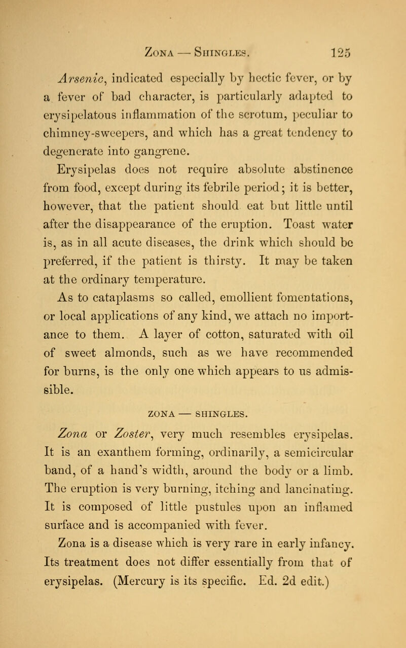 Arsenic, indicated especially by hectic fever, or by a fever of bad character, is particularly adapted to erysipelatous inflammation of the scrotum, peculiar to chimney-sweepers, and which has a great tendency to degenerate into gangrene. Erysipelas does not require absolute abstinence from food, except during its febrile period; it is better, however, that the patient should eat but little until after the disappearance of the eruption. Toast water is, as in all acute diseases, the drink which should be preferred, if the patient is thirsty. It may be taken at the ordinary temperature. As to cataplasms so called, emollient fomentations, or local applications of any kind, wre attach no import- ance to them. A layer of cotton, saturated with oil of sweet almonds, such as we have recommended for burns, is the only one which appears to us admis- sible. ZONA SHINGLES. Zona or Zoster, very much resembles erysipelas. It is an exanthem forming, ordinarily, a semicircular band, of a hand's width, around the body or a limb. The eruption is very burning, itching and lancinating. It is composed of little pustules upon an inflamed surface and is accompanied with fever. Zona is a disease which is very rare in early infancy. Its treatment does not differ essentially from that of erysipelas. (Mercury is its specific. Ed. 2d edit.)