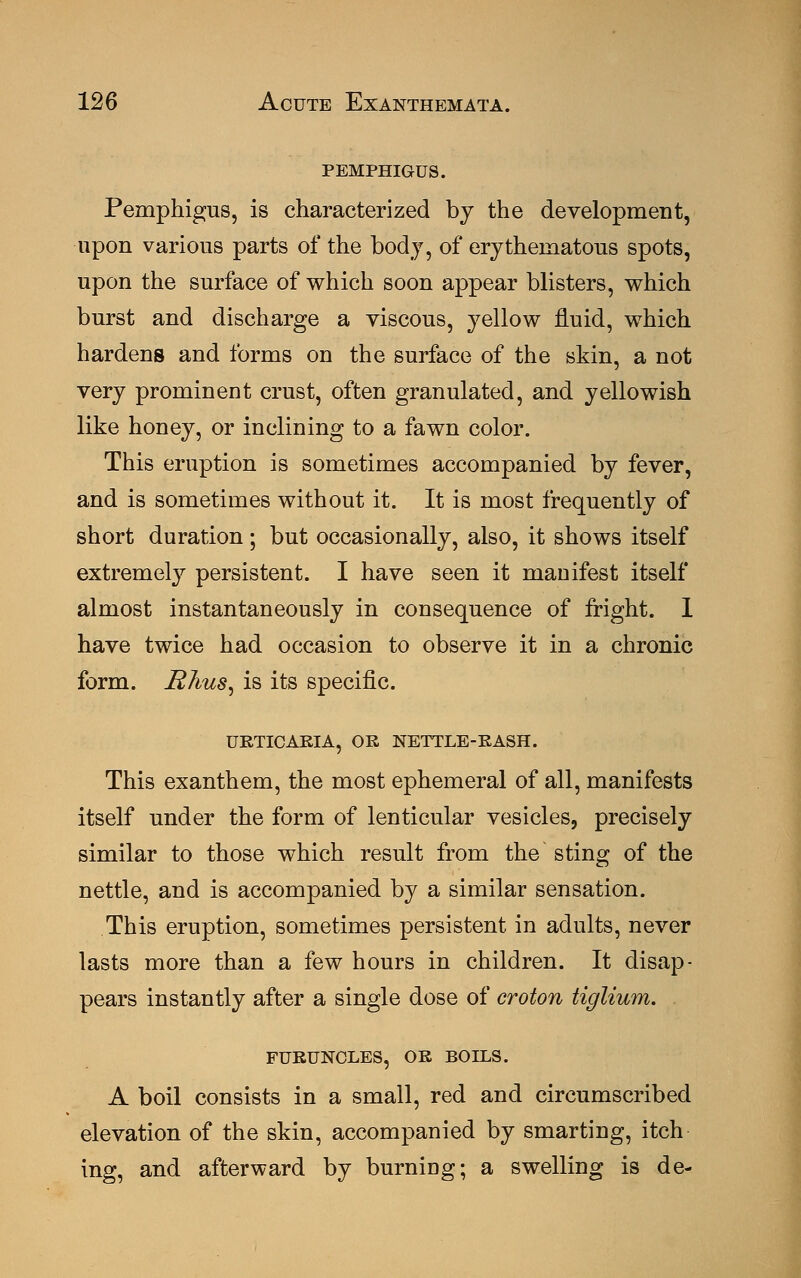 pemphigus. Pemphigus, is characterized by the development, upon various parts of the body, of erythematous spots, upon the surface of which soon appear blisters, which burst and discharge a viscous, yellow fluid, which hardens and forms on the surface of the skin, a not very prominent crust, often granulated, and yellowish like honey, or inclining to a fawn color. This eruption is sometimes accompanied by fever, and is sometimes without it. It is most frequently of short duration; but occasionally, also, it shows itself extremely persistent. I have seen it manifest itself almost instantaneously in consequence of fright. 1 have twice had occasion to observe it in a chronic form. Rhus, is its specific. URTICARIA, OR NETTLE-RASH. This exanthem, the most ephemeral of all, manifests itself under the form of lenticular vesicles, precisely similar to those which result from the sting of the nettle, and is accompanied by a similar sensation. This eruption, sometimes persistent in adults, never lasts more than a few hours in children. It disap- pears instantly after a single dose of croton tiglium. FURUNCLES, OR BOILS. A boil consists in a small, red and circumscribed elevation of the skin, accompanied by smarting, itch ing, and afterward by burning; a swelling is de-