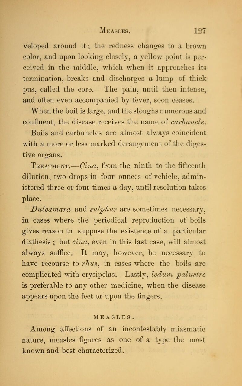 veloped around it; the redness changes to a brown color, and upon looking closely, a yellow point is per- ceived in the middle, which when it approaches its termination, breaks and discharges a lump of thick pus, called the core. The pain, until then intense, and often even accompanied by fever, soon ceases. When the boil is large, and the sloughs numerous and confluent, the disease receives the name of carbuncle. Boils and carbuncles are almost always coincident with a more or. less marked derangement of the diges- tive organs. Treatment.—Cina, from the ninth to the fifteenth dilution, two drops in four ounces of vehicle, admin- istered three or four times a day, until resolution takes place. Dulcamara and sulphur are sometimes necessary, in cases where the periodical reproduction of boils gives reason to suppose the existence of a particular diathesis ; but cina, even in this last case, will almost always suffice. It may, however, be necessary to have recourse to rhus, in cases where the boils are complicated with erysipelas. Lastly, ledum jpalustre is preferable to any other medicine, when the disease appears upon the feet or upon the fingers. measles. Among affections of an incontestably miasmatic nature, measles figures as one of a type the most known and best characterized.