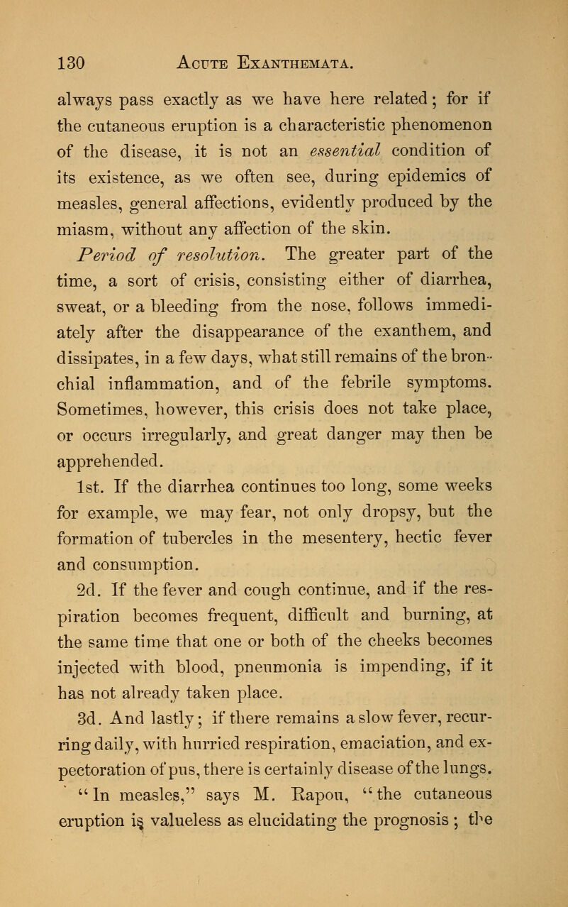 always pass exactly as we have here related; for if the cutaneous eruption is a characteristic phenomenon of the disease, it is not an essential condition of its existence, as we often see, during epidemics of measles, general affections, evidently produced by the miasm, without any affection of the skin. Period of resolution. The greater part of the time, a sort of crisis, consisting either of diarrhea, sweat, or a bleeding from the nose, follows immedi- ately after the disappearance of the ex anthem, and dissipates, in a few days, what still remains of the bron- chial inflammation, and of the febrile symptoms. Sometimes, however, this crisis does not take place, or occurs irregularly, and great clanger may then be apprehended. 1st. If the diarrhea continues too long, some weeks for example, we may fear, not only dropsy, but the formation of tubercles in the mesentery, hectic fever and consumption. 2d. If the fever and cough continue, and if the res- piration becomes frequent, difficult and burning, at the same time that one or both of the cheeks becomes injected with blood, pneumonia is impending, if it has not already taken place. 3d. And lastly; if there remains a slow fever, recur- ring daily, with hurried respiration, emaciation, and ex- pectoration of pus, there is certainly disease of the lungs. uln measles, says M. Rapou, the cutaneous eruption is, valueless as elucidating the prognosis ; tire