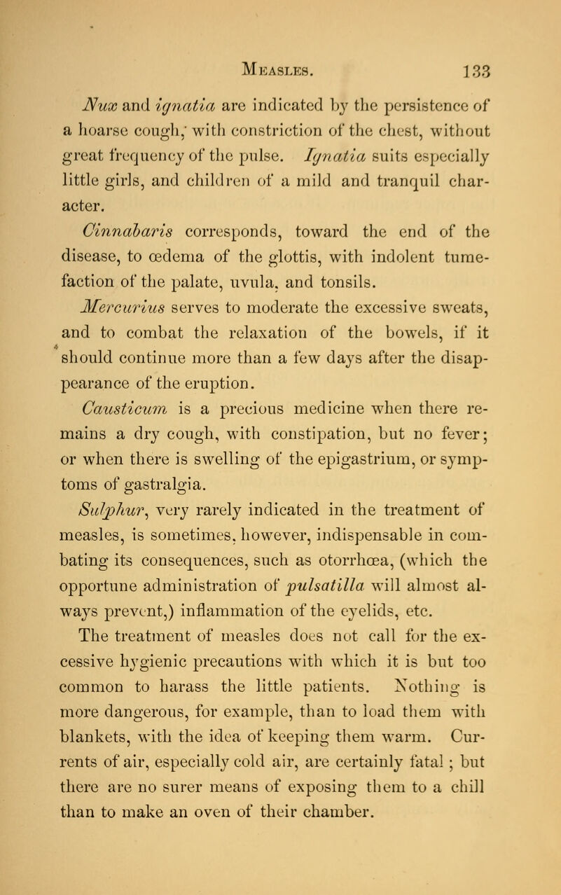 JVux and ignatia are indicated by the persistence of a hoarse cough, with constriction of the chest, without great frequency of the pulse. Ignatia suits especially little girls, and children of a mild and tranquil char- acter. Cinndbaris corresponds, toward the end of the disease, to oedema of the glottis, with indolent tume- faction of the palate, uvula, and tonsils. Mercurius serves to moderate the excessive sweats, and to combat the relaxation of the bowels, if it should continue more than a few days after the disap- pearance of the eruption. Causticum is a precious medicine when there re- mains a dry cough, with constipation, but no fever; or when there is swelling of the epigastrium, or symp- toms of gastralgia. Sulphur, very rarely indicated in the treatment of measles, is sometimes, however, indispensable in com- bating its consequences, such as otorrhoea, (which the opportune administration of pulsatilla will almost al- ways prevent,) inflammation of the eyelids, etc. The treatment of measles does not call for the ex- cessive hygienic precautions with which it is but too common to harass the little patients. Nothing is more dangerous, for example, than to load them with blankets, with the idea of keeping them warm. Cur- rents of air, especially cold air, are certainly fatal ; but there are no surer means of exposing them to a chill than to make an oven of their chamber.