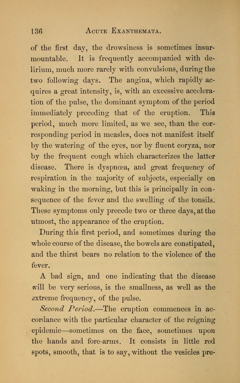 of the first day, the drowsiness is sometimes insur- mountable. It is frequently accompanied with de- lirium, much more rarely with convulsions, during the two following days. The angina, which rapidly ac- quires a great intensity, is, with an excessive accelera- tion of the pulse, the dominant symptom of the period immediately preceding that of the eruption. This period, much more limited, as we see, than the cor- responding period in measles, does not manifest itself by the watering of the eyes, nor by fluent coryza, nor by the frequent cough which characterizes the latter disease. There is dyspnoea, and great frequency of respiration in the majority of subjects, especially on waking in the morning, but this is principally in con- sequence of the fever and the swelling of the tonsils. These symptoms only precede two or three days, at the utmost, the appearance of the eruption. During this first period, and sometimes during the whole course of the disease, the bowels are constipated, and the thirst bears no relation to the violence of the fever. A bad sign, and one indicating that the disease will be very serious, is the smallness, as well as the extreme frequency, of the pulse. Second Period.—The eruption commences in ac- cordance with the particular character of the reigning epidemic—sometimes on the face, sometimes upon the hands and fore-arms. It consists in little red spots, smooth, that is to say, without the vesicles pre-