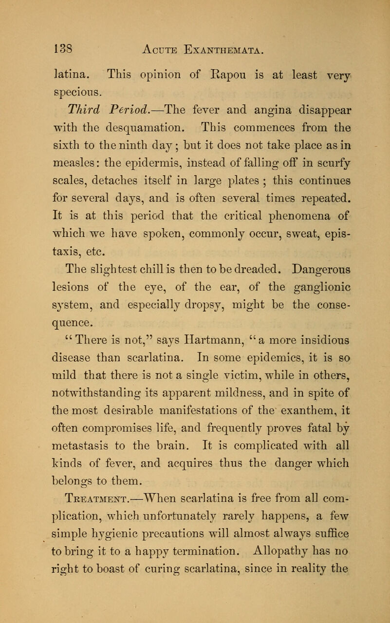 latina. This opinion of Eapou is at least very specious. Third Period.—The fever and angina disappear with the desquamation. This commences from the sixth to the ninth day; but it does not take place as in measles: the epidermis, instead of falling off in scurfy scales, detaches itself in large plates ; this continues for several days, and is often several times repeated. It is at this period that the critical phenomena of which we have spoken, commonly occur, sweat, epis- taxis, etc. The slightest chill is then to be dreaded. Dangerous lesions of the eye, of the ear, of the ganglionic system, and especially dropsy, might be the conse- quence. There is not, says Hartmann, a more insidious disease than scarlatina. In some epidemics, it is so mild that there is not a single victim, while in others, notwithstanding its apparent mildness, and in spite of the most desirable manifestations of the exanthem, it often compromises life, and frequently proves fatal by metastasis to the brain. It is complicated with all kinds of fever, and acquires thus the danger which belongs to them. Treatment.—When scarlatina is free from all com- plication, which unfortunately rarely happens, a few simple hygienic precautions will almost always suffice to bring it to a happy termination. Allopathy has no right to boast of curing scarlatina, since in reality the