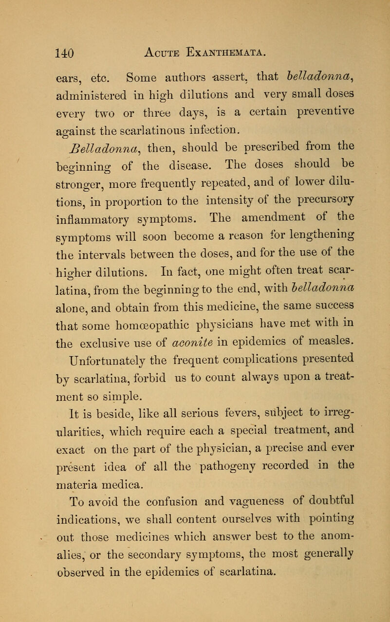 ears, etc. Some authors -assert, that belladonna, administered in high dilutions and very small doses every two or three days, is a certain preventive against the scarlatinous infection. Belladonna, then, should be prescribed from the beginning of the disease. The doses should be stronger, more frequently repeated, and of lower dilu- tions, in proportion to the intensity of the precursory inflammatory symptoms. The amendment of the symptoms will soon become a reason for lengthening the intervals between the doses, and for the use of the higher dilutions. In fact, one might often treat scar- latina, from the beginning to the end, with belladonna alone, and obtain from this medicine, the same success that some homoeopathic physicians have met with in the exclusive use of aconite in epidemics of measles. Unfortunately the frequent complications presented by scarlatina, forbid us to count always upon a treat- ment so simple. It is beside, like all serious fevers, subject to irreg- ularities, which require each a special treatment, and exact on the part of the physician, a precise and ever present idea of all the pathogeny recorded in the materia medica. To avoid the confusion and vagueness of doubtful indications, we shall content ourselves with pointing out those medicines which answer best to the anom- alies, or the secondary symptoms, the most generally observed in the epidemics of scarlatina.