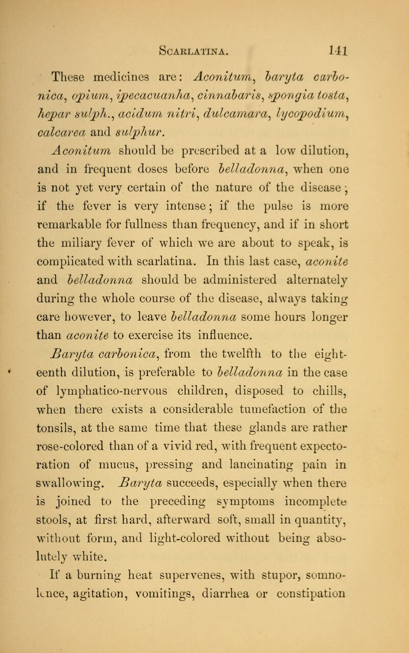 These medicines are: Aconitum, baryta curbo- nica, opium,, ipecacuanha, cinnabaris, vpongia tosta, hepar sulph., acidum nitri, dulcamara, lycopjodiurn, calcarea and sulphur. Aconitum should be prescribed at a low dilution, and in frequent doses before belladonna, when one is not yet very certain of the nature of the disease , if the fever is very intense; if the pulse is more remarkable for fullness than frequency, and if in short the miliary fever of which we are about to speak, is complicated with scarlatina. In this last case, aconite and belladonna should be administered alternately during the whole course of the disease, always taking care however, to leave belladonna some hours longer than aconite'to exercise its influence. Baryta carbonica, from the twelfth to the eight- eenth dilution, is preferable to belladonna in the case of lymphatico-nervous children, disposed to chills, when there exists a considerable tumefaction of the tonsils, at the same time that these glands are rather rose-colored than of a vivid red, with frequent expecto- ration of mucus, pressing and lancinating pain in swallowing. Baryta succeeds, especially when there is joined to the preceding symptoms incomplete stools, at first hard, afterward soft, small in quantity, without form, and lijdit-colored without beino- abso- lutely white. If a burning heat supervenes, with stupor, somno- lence, agitation, vomitings, diarrhea or constipation