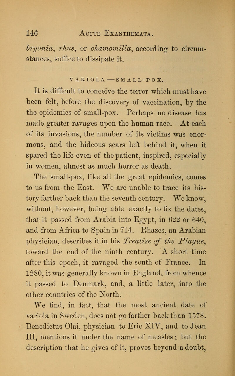 oryonia, rhus, or chamomilla, according to circum- stances, suffice to dissipate it. VARIOLA SMALL-POX. It is difficult to conceive the terror which must have been felt, before the discovery of vaccination, by the the epidemics of small-pox. Perhaps no disease has made greater ravages upon the human race. At each of its invasions, the number of its victims was enor- mous, and the hideous scars left behind it, when it spared the life even of the patient, inspired, especially in women, almost as much horror as death. The small-pox, like all the great epidemics, comes to us from the East. We are unable to trace its his- tory farther back than the seventh century. We know, without, however, being able exactly to fix the dates, that it passed from Arabia into Egypt, in 622 or 640, and from Africa to Spain in 714. Rhazes, an Arabian physician, describes it in his Treatise of the Plague, toward the end of the ninth century. A short time after this epoch, it ravaged the south of France. In 1280, it was generally known in England, from whence it passed to Denmark, and, a little later, into the other countries of the North. We find, in fact, that the most ancient date of variola in Sweden, does not go farther back than 1578. Benedictus Olai, physician to Eric XIY, and to Jean III, mentions it under the name of measles; but the description that he gives of it, proves beyond a doubt,