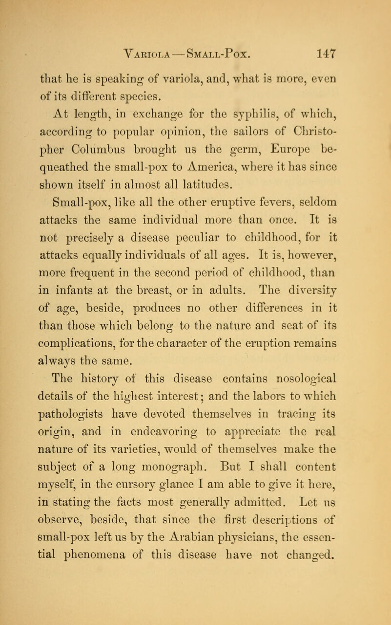 that he is speaking of variola, and, what is more, even of its different species. At length, in exchange for the syphilis, of which, according to popular opinion, the sailors of Christo- pher Columbus brought us the germ, Europe be- queathed the small-pox to America, where it has since shown itself in almost all latitudes. Small-pox, like all the other eruptive fevers, seldom attacks the same individual more than once. It is not precisely a disease peculiar to childhood, for it attacks equally individuals of all ages. It is, however, more frequent in the second period of childhood, than in infants at the breast, or in adults. The diversity of age, beside, produces no other differences in it than those which belong to the nature and seat of its complications, for the character of the eruption remains always the same. The history of this disease contains nosological details of the highest interest; and the labors to which pathologists have devoted themselves in tracing its origin, and in endeavoring to appreciate the real nature of its varieties, would of themselves make the subject of a long monograph. But I shall content myself, in the cursory glance I am able to give it here, in stating the facts most generally admitted. Let us observe, beside, that since the first descriptions of small-pox left us by the Arabian physicians, the essen- tial phenomena of this disease have not changed.