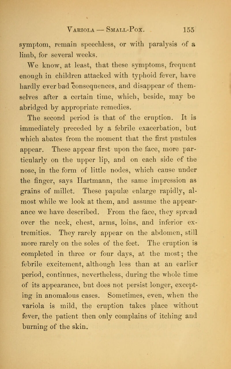 symptom, remain speechless, or with paralysis of a limb, for several weeks. We know, at least, that these symptoms, frequent enough in children attacked with typhoid fever, have hardly ever bad consequences, and disappear of them- selves after a certain time, which, beside, may be abridged by appropriate remedies. The second period is that of the eruption. It is immediately preceded by a febrile exacerbation, but which abates from the moment that the first pustules appear. These appear first upon the face, more par- ticularly on the upper lip, and on each side of the nose, in the form of little nodes, which cause under the finger, says Hartmann, the same impression as grains of millet. These papulae enlarge rapidly, al- most while we look at them, and assume the appear- ance we have described. From the face, they spread over the neck, chest, arms, loins, and inferior ex- tremities. They rarely appear on the abdomen, still more rarely on the soles of the feet. The eruption is completed in three or four days, at the most; the febrile excitement, although less than at an earlier period, continues, nevertheless, during the whole time of its appearance, but does not persist longer, except- ing in anomalous cases. Sometimes, even, when the variola is mild, the eruption takes place without fever, the patient then only complains of itching and burning of the skin.