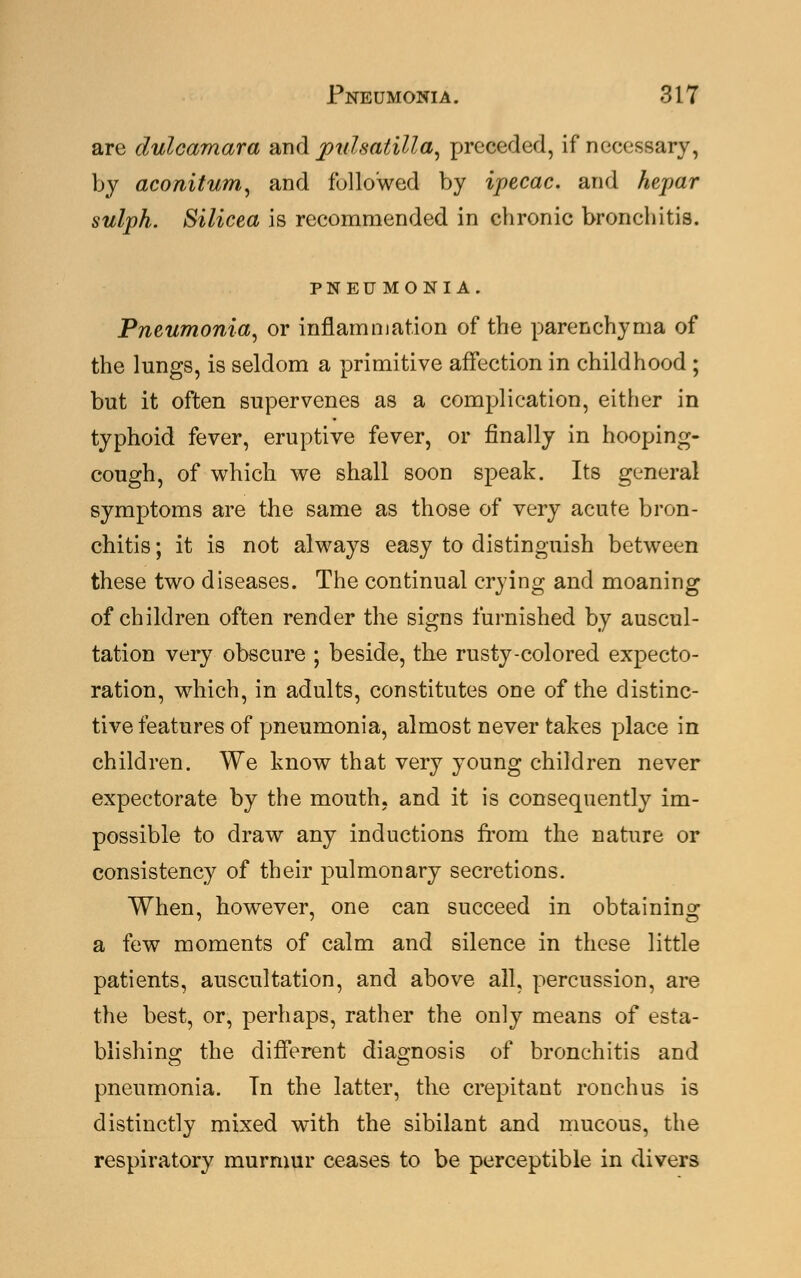 are dulcamara and pulsatilla, preceded, if necessary, by aconitum, and followed by ipecac, and hepar sulph. Silicea is recommended in chronic bronchitis. PNEUMONIA. Pneumonia, or inflammation of the parenchyma of the lungs, is seldom a primitive affection in childhood; but it often supervenes as a complication, either in typhoid fever, eruptive fever, or finally in hooping- cough, of which we shall soon speak. Its general symptoms are the same as those of very acute bron- chitis ; it is not always easy to distinguish between these two diseases. The continual crying and moaning of children often render the signs furnished by auscul- tation very obscure ; beside, the rusty-colored expecto- ration, which, in adults, constitutes one of the distinc- tive features of pneumonia, almost never takes place in children. We know that very young children never expectorate by the mouth, and it is consequently im- possible to draw any inductions from the nature or consistency of their pulmonary secretions. When, however, one can succeed in obtaining a few moments of calm and silence in these little patients, auscultation, and above all, percussion, are the best, or, perhaps, rather the only means of esta- blishing the different diagnosis of bronchitis and pneumonia. Tn the latter, the crepitant ronchus is distinctly mixed with the sibilant and mucous, the respiratory murmur ceases to be perceptible in divers