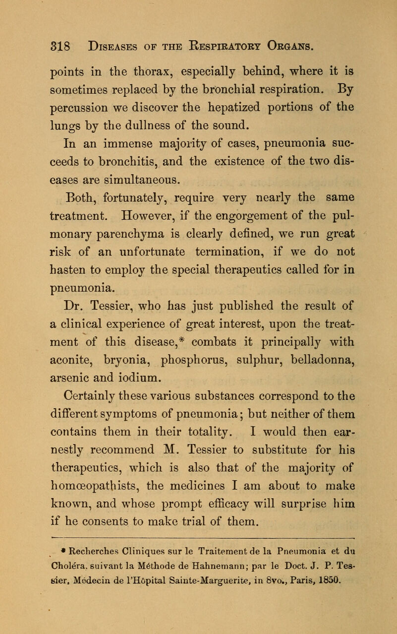 points in the thorax, especially behind, where it is sometimes replaced by the bronchial respiration. By percussion we discover the hepatized portions of the lungs by the dullness of the sound. In an immense majority of cases, pneumonia suc- ceeds to bronchitis, and the existence of the two dis- eases are simultaneous. Both, fortunately, require very nearly the same treatment. However, if the engorgement of the pul- monary parenchyma is clearly defined, we run great risk of an unfortunate termination, if we do not hasten to employ the special therapeutics called for in pneumonia. Dr. Tessier, who has just published the result of a clinical experience of great interest, upon the treat- ment of this disease,* combats it principally with aconite, bryonia, phosphorus, sulphur, belladonna, arsenic and iodium. Certainly these various substances correspond to the different symptoms of pneumonia; but neither of them contains them in their totality. I would then ear- nestly recommend M. Tessier to substitute for his therapeutics, which is also that of the majority of homoeopathists, the medicines I am about to make known, and whose prompt efficacy will surprise him if he consents to make trial of them. * Recherches Cliniques sur le Traiteraent de la Pneumonia et du Cholera, suivant la Methode de Hahnemann; par le Doct. J. P. Tes- sier, Medecin de l'Hfipital Sainte-Marguerite, in 8vo., Paris, 1850.