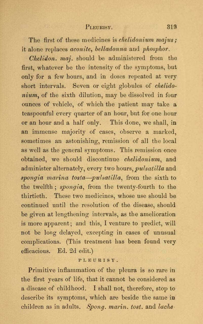 Pleurisy. 313 The first of these medicines is chelidonium majus; it alone replaces aconite, belladonna and phosphor. Chelidon. maj. should be administered from the first, whatever be the intensity of the symptoms, but only for a few hours, and in doses repeated at very short intervals. Seven or eight globules of chelido- nium, of the sixth dilution, may be dissolved in four ounces of vehicle, of which the patient may take a teaspoonful every quarter of an hour, but for one hour or an hour and a half only. This done, we shall, in an immense majority of cases, observe a marked, sometimes an astonishing, remission of all the local as well as the general symptoms. This remission once obtained, we should discontinue chelidonium, and administer alternately, every two hours,Pulsatilla and spongia marina tosta—-pulsatilla, from the sixth to the twelfth ; spongia, from the twenty-fourth to the thirtieth. These two medicines, whose use should be continued until the resolution of the disease, should be given at lengthening intervals, as the amelioration is more apparent; and this, I venture to predict, will not be long delayed, excepting in cases of unusual complications. (This treatment has been found very efficacious. Ed. 2d edit.) PLEURISY. Primitive inflammation of the pleura is so rare in the first years of life, that it cannot be considered as a disease of childhood. I shall not, therefore, stop to describe its symptoms, which are beside the same in children as in adults. Spo?ig. marin. tost, and lache