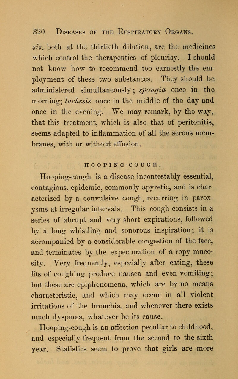 sis, both at the thirtieth dilution, are the medicines which control the therapeutics of pleurisy. I should not know how to recommend too earnestly the em- ployment of these two substances. They should be administered simultaneously; spongia once in the morning; lachesis once in the middle of the day and once in the evening. We may remark, by the way, that this treatment, which is also that of peritonitis, seems adapted to inflammation of all the serous mem- branes, with or without effusion. HOOPING-COUGH. Hooping-cough is a disease incontestably essential, contagious, epidemic, commonly apyretic, and is char- acterized by a convulsive cough, recurring in parox- ysms at irregular intervals. This cough consists in a series of abrupt and very short expirations, followed by a long whistling and sonorous inspiration; it is accompanied by a considerable congestion of the face, and terminates by the expectoration of a ropy muco- sity. Yery frequently, especially after eating, these fits of coughing produce nausea and even vomiting; but these are epiphenomena, which are by no means characteristic, and which may occur in all violent irritations of the bronchia, and whenever there exists much dyspnoea, whatever be its cause. Hooping-cough is an affection peculiar to childhood, and especially frequent from the second to the sixth year. Statistics seem to prove that girls are more