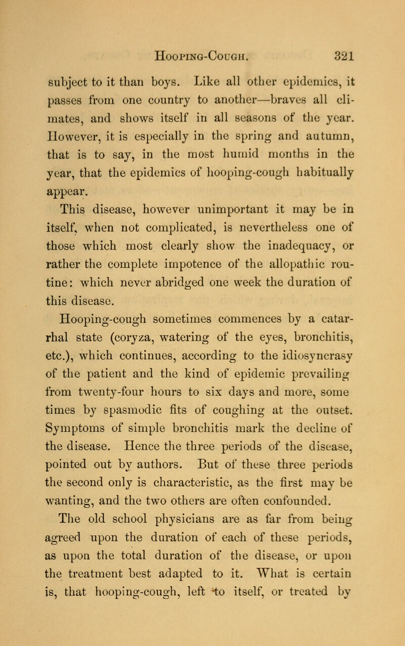 subject to it than boys. Like all other epidemics, it passes from one country to another—braves all cli- mates, and shows itself in all seasons of the year. However, it is especially in the spring and autumn, that is to say, in the most humid months in the year, that the epidemics of hooping-cough habitually appear. This disease, however unimportant it may be in itself, when not complicated, is nevertheless one of those which most clearly show the inadequacy, or rather the complete impotence of the allopathic rou- tine : which never abridged one week the duration of this disease. Hooping-cough sometimes commences by a catar- rhal state (coryza, watering of the eyes, bronchitis, etc.), which continues, according to the idiosyncrasy of the patient and the kind of epidemic prevailing from twenty-four hours to six days and more, some times by spasmodic fits of coughing at the outset. Symptoms of simple bronchitis mark the decline of the disease. Hence the three periods of the disease, pointed out by authors. But of these three periods the second only is characteristic, as the first may be wanting, and the two others are often confounded. The old school physicians are as far from being agreed upon the duration of each of these periods, as upon the total duration of the disease, or upon the treatment best adapted to it. What is certain is, that hooping-cough, left ix> itself, or treated by