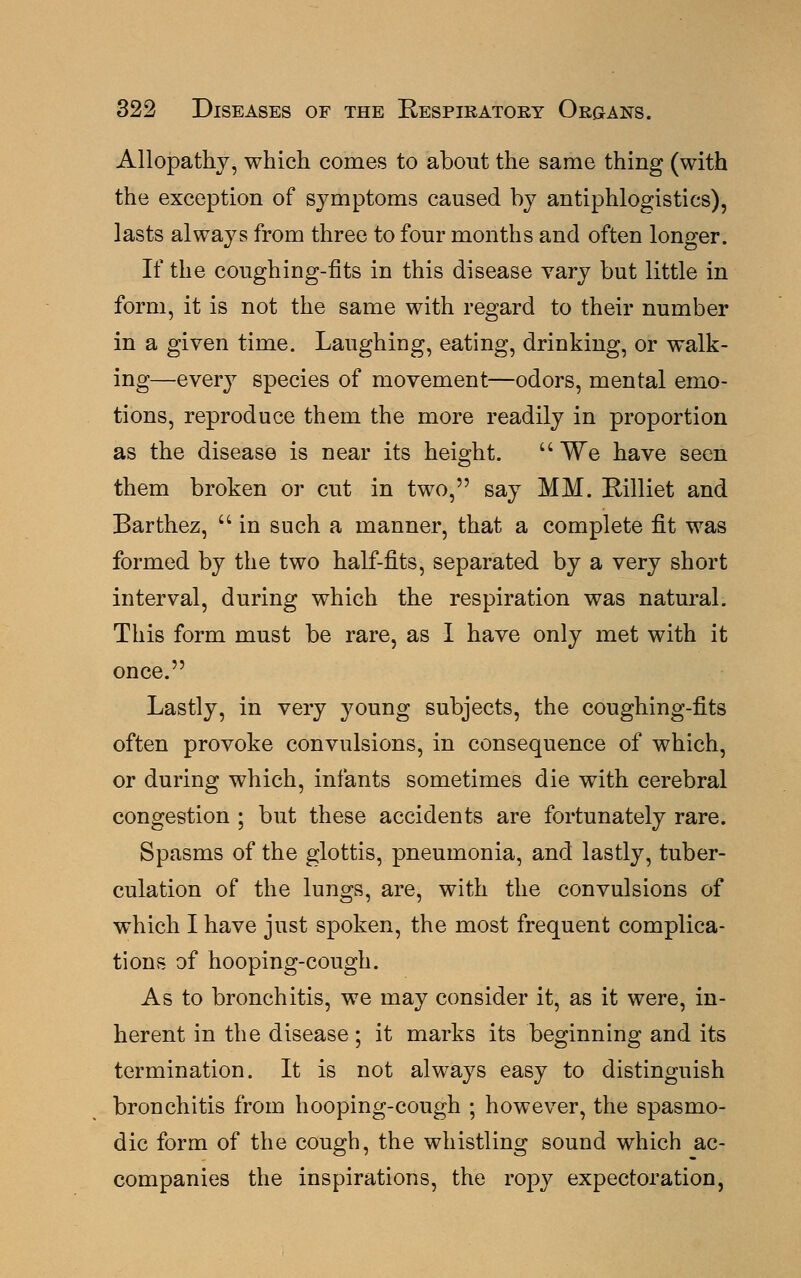 Allopathy, which comes to about the same thing (with the exception of symptoms caused by antiphlogistics), lasts always from three to four months and often longer. If the coughing-fits in this disease vary but little in form, it is not the same with regard to their number in a given time. Laughing, eating, drinking, or walk- ing—every species of movement—odors, mental emo- tions, reproduce them the more readily in proportion as the disease is near its height.  We have seen them broken or cut in two, say MM. Billiet and Barthez,  in such a manner, that a complete fit was formed by the two half-fits, separated by a very short interval, during which the respiration was natural. This form must be rare, as I have only met with it once. Lastly, in very young subjects, the coughing-fits often provoke convulsions, in consequence of which, or during which, infants sometimes die with cerebral congestion ; but these accidents are fortunately rare. Spasms of the glottis, pneumonia, and lastly, tuber- culation of the lungs, are, with the convulsions of which I have just spoken, the most frequent complica- tions of hooping-cough. As to bronchitis, we may consider it, as it were, in- herent in the disease; it marks its beginning and its termination. It is not always easy to distinguish bronchitis from hooping-cough ; however, the spasmo- dic form of the cough, the whistling sound which ac- companies the inspirations, the ropy expectoration,