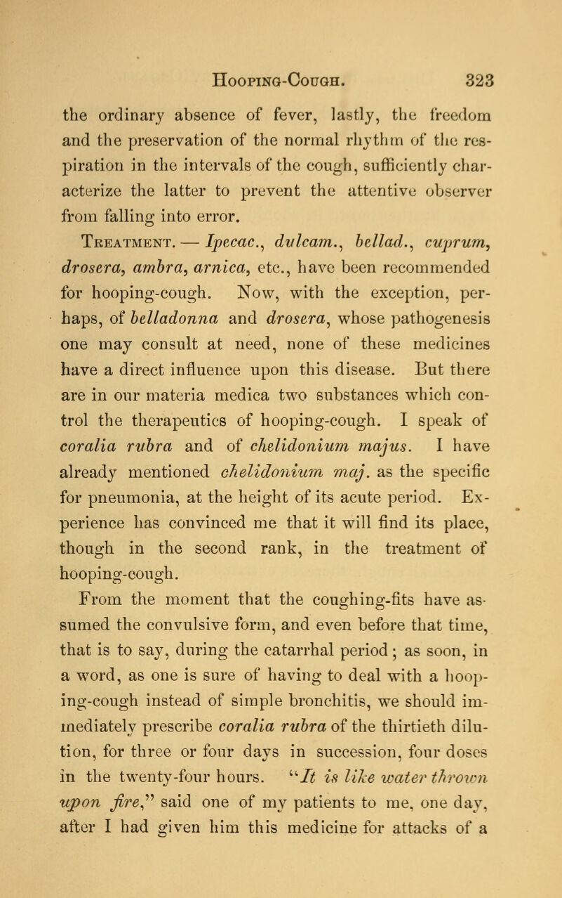 the ordinary absence of fever, lastly, the freedom and the preservation of the normal rhythm of the res- piration in the intervals of the cough, sufficiently char- acterize the latter to prevent the attentive observer from falling into error. Treatment. — Ipecac, dulcam., bellad., cuprum, drosera, ambra, arnica, etc., have been recommended for hooping-cough. Now, with the exception, per- haps, of belladonna and drosera, whose pathogenesis one may consult at need, none of these medicines have a direct influence upon this disease. But there are in our materia medica two substances which con- trol the therapeutics of hooping-cough. I speak of cor alia rubra and of chelidonium majus. I have already mentioned chelidonium maj. as the specific for pneumonia, at the height of its acute period. Ex- perience has convinced me that it will find its place, though in the second rank, in the treatment of hooping-cough. From the moment that the cou2;hino;-fits have as- sumed the convulsive form, and even before that time, that is to say, during the catarrhal period; as soon, in a word, as one is sure of having to deal with a hoop- ing-cough instead of simple bronchitis, we should im- mediately prescribe coralia rubra of the thirtieth dilu- tion, for three or four days in succession, four doses in the twenty-four hours. It is like water thrown upon fire said one of my patients to me, one day. after I had given him this medicine for attacks of a