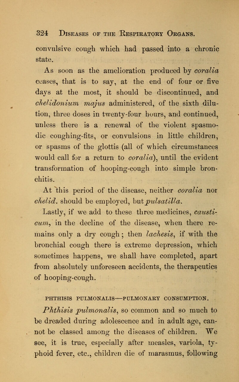convulsive cough which had passed into a chronic state. As soon as the amelioration produced by coralia ceases, that is to say, at the end of four or five days at the most, it should be discontinued, and chelidonium majus administered, of the sixth dilu- tion, three doses in twenty-four hours, and continued, unless there is a renewal of the violent spasmo- dic coughing-fits, or convulsions in little children, or spasms of the glottis (all of which circumstances would call for a return to coralia), until the evident transformation of hooping-cough into simple bron- chitis. At this period of the disease, neither coralia nor chelid. should be employed, but Pulsatilla. Lastly, if we add to these three medicines, causti- cum, in the decline of the disease, when there re- mains only a dry cough; then lachesis, if with the bronchial cough there is extreme depression, which sometimes happens, we shall have completed, apart from absolutely unforeseen accidents, the therapeutics of hooping-cough. PHTHISIS PULMONALIS—PULMONARY CONSUMPTION. Phthisis jpulmonalis, so common and so much to be dreaded during adolescence and in adult age, can- not be classed among the diseases of children. We see, it is true, especially after measles, variola, ty- phoid fever, etc., children die of marasmus, following